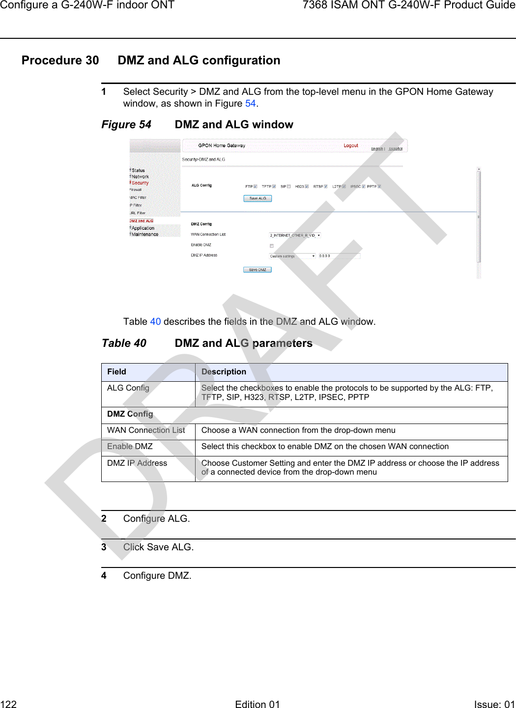 Configure a G-240W-F indoor ONT1227368 ISAM ONT G-240W-F Product GuideEdition 01 Issue: 01 Procedure 30 DMZ and ALG configuration1Select Security &gt; DMZ and ALG from the top-level menu in the GPON Home Gateway window, as shown in Figure 54.Figure 54 DMZ and ALG windowTable 40 describes the fields in the DMZ and ALG window.Table 40 DMZ and ALG parameters2Configure ALG.3Click Save ALG.4Configure DMZ.Field DescriptionALG Config Select the checkboxes to enable the protocols to be supported by the ALG: FTP, TFTP, SIP, H323, RTSP, L2TP, IPSEC, PPTPDMZ ConfigWAN Connection List Choose a WAN connection from the drop-down menuEnable DMZ Select this checkbox to enable DMZ on the chosen WAN connectionDMZ IP Address Choose Customer Setting and enter the DMZ IP address or choose the IP address of a connected device from the drop-down menuDRAFT