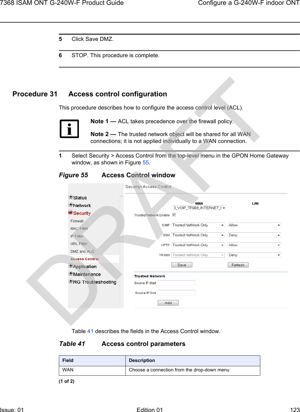 7368 ISAM ONT G-240W-F Product Guide Configure a G-240W-F indoor ONTIssue: 01 Edition 01 123 5Click Save DMZ.6STOP. This procedure is complete.Procedure 31 Access control configurationThis procedure describes how to configure the access control level (ACL). 1Select Security &gt; Access Control from the top-level menu in the GPON Home Gateway window, as shown in Figure 55.Figure 55 Access Control windowTable 41 describes the fields in the Access Control window.Table 41 Access control parametersNote 1 — ACL takes precedence over the firewall policy.Note 2 — The trusted network object will be shared for all WAN connections; it is not applied individually to a WAN connection.Field DescriptionWAN Choose a connection from the drop-down menu(1 of 2)DRAFT