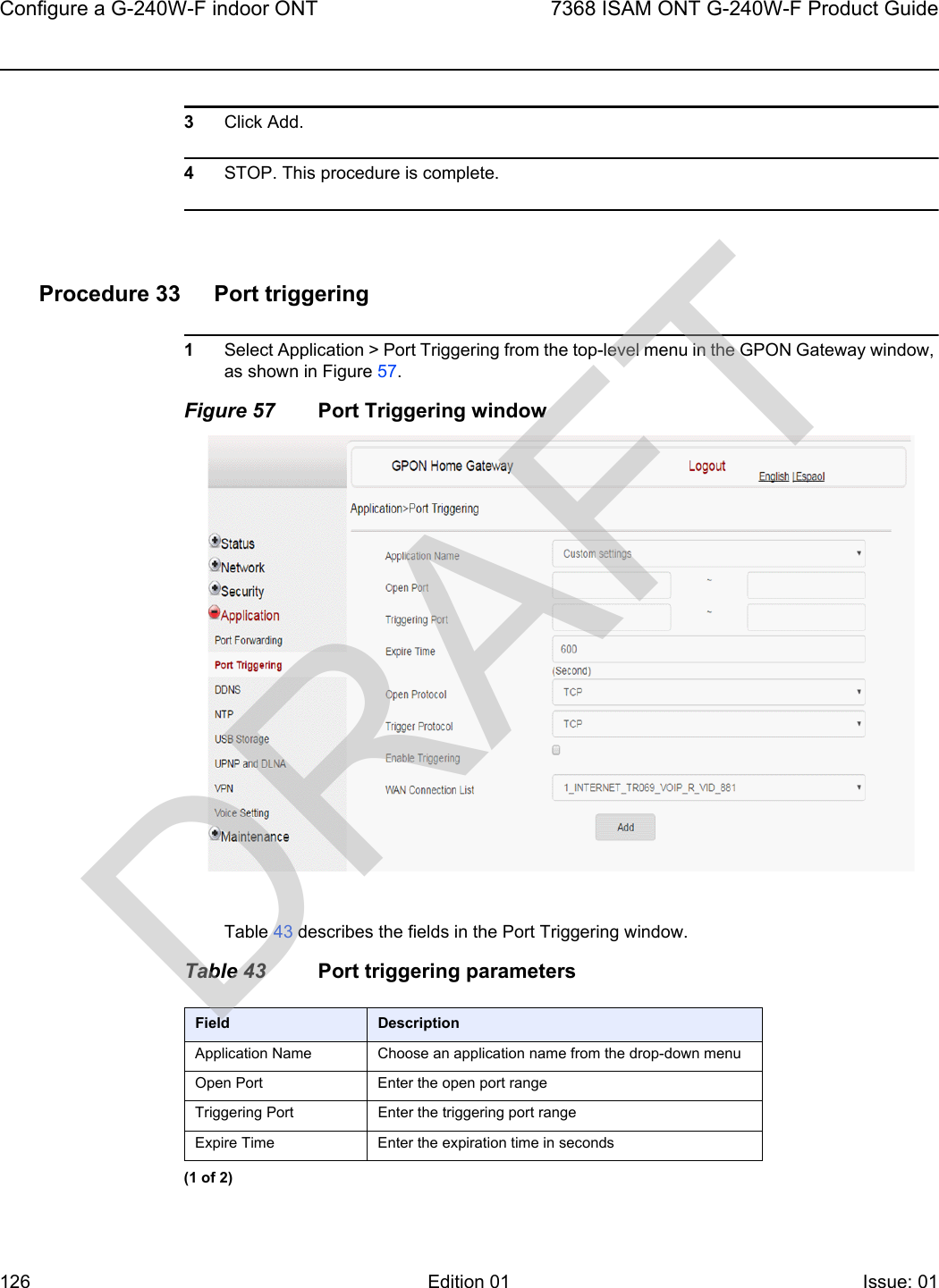 Configure a G-240W-F indoor ONT1267368 ISAM ONT G-240W-F Product GuideEdition 01 Issue: 01 3Click Add.4STOP. This procedure is complete.Procedure 33 Port triggering1Select Application &gt; Port Triggering from the top-level menu in the GPON Gateway window, as shown in Figure 57.Figure 57 Port Triggering windowTable 43 describes the fields in the Port Triggering window.Table 43 Port triggering parametersField DescriptionApplication Name Choose an application name from the drop-down menuOpen Port Enter the open port rangeTriggering Port Enter the triggering port rangeExpire Time Enter the expiration time in seconds(1 of 2)DRAFT