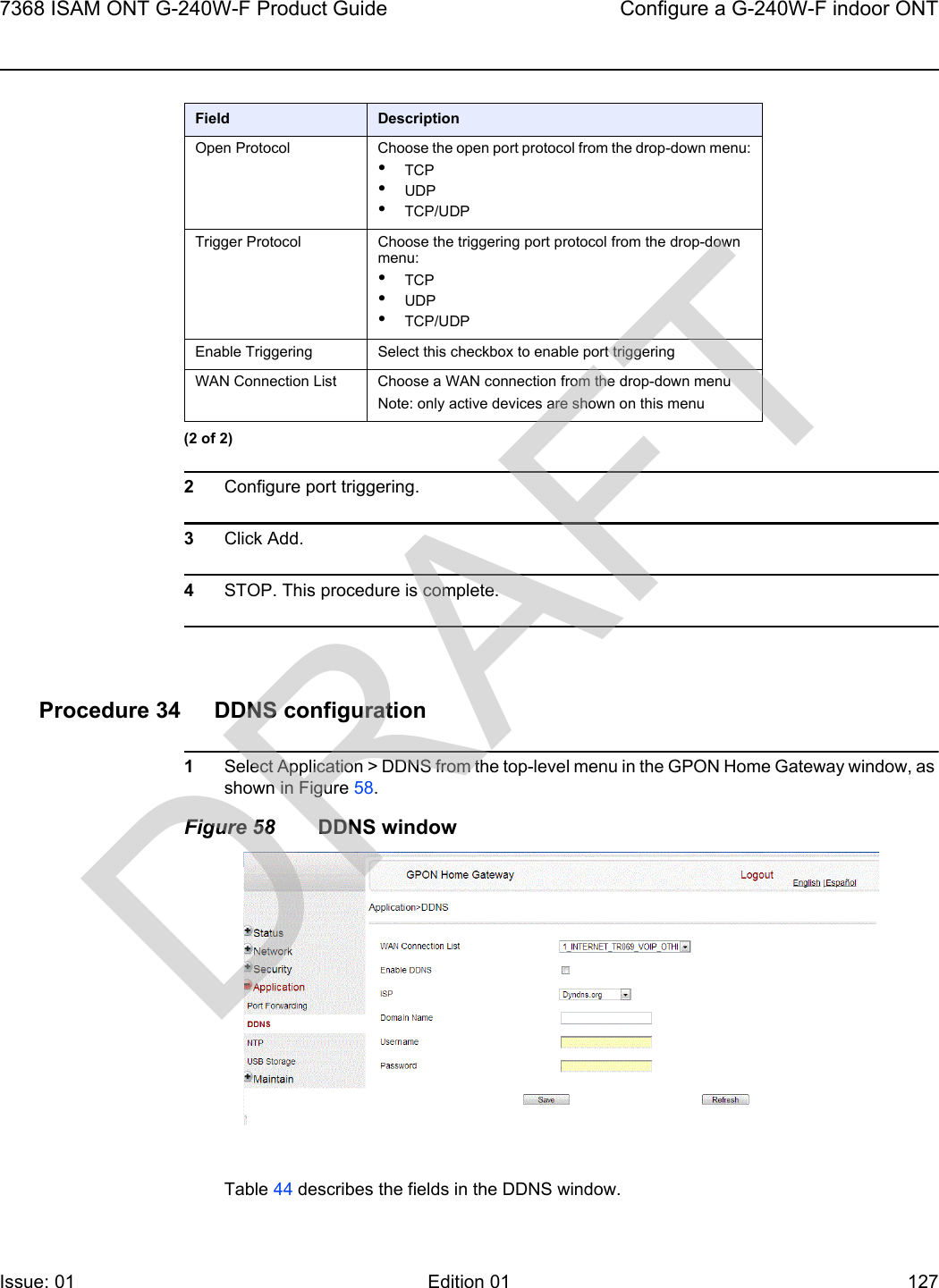 7368 ISAM ONT G-240W-F Product Guide Configure a G-240W-F indoor ONTIssue: 01 Edition 01 127 2Configure port triggering.3Click Add.4STOP. This procedure is complete.Procedure 34 DDNS configuration1Select Application &gt; DDNS from the top-level menu in the GPON Home Gateway window, as shown in Figure 58.Figure 58 DDNS windowTable 44 describes the fields in the DDNS window.Open Protocol Choose the open port protocol from the drop-down menu:•TCP•UDP•TCP/UDPTrigger Protocol Choose the triggering port protocol from the drop-down menu:•TCP•UDP•TCP/UDPEnable Triggering  Select this checkbox to enable port triggeringWAN Connection List Choose a WAN connection from the drop-down menuNote: only active devices are shown on this menuField Description(2 of 2)DRAFT