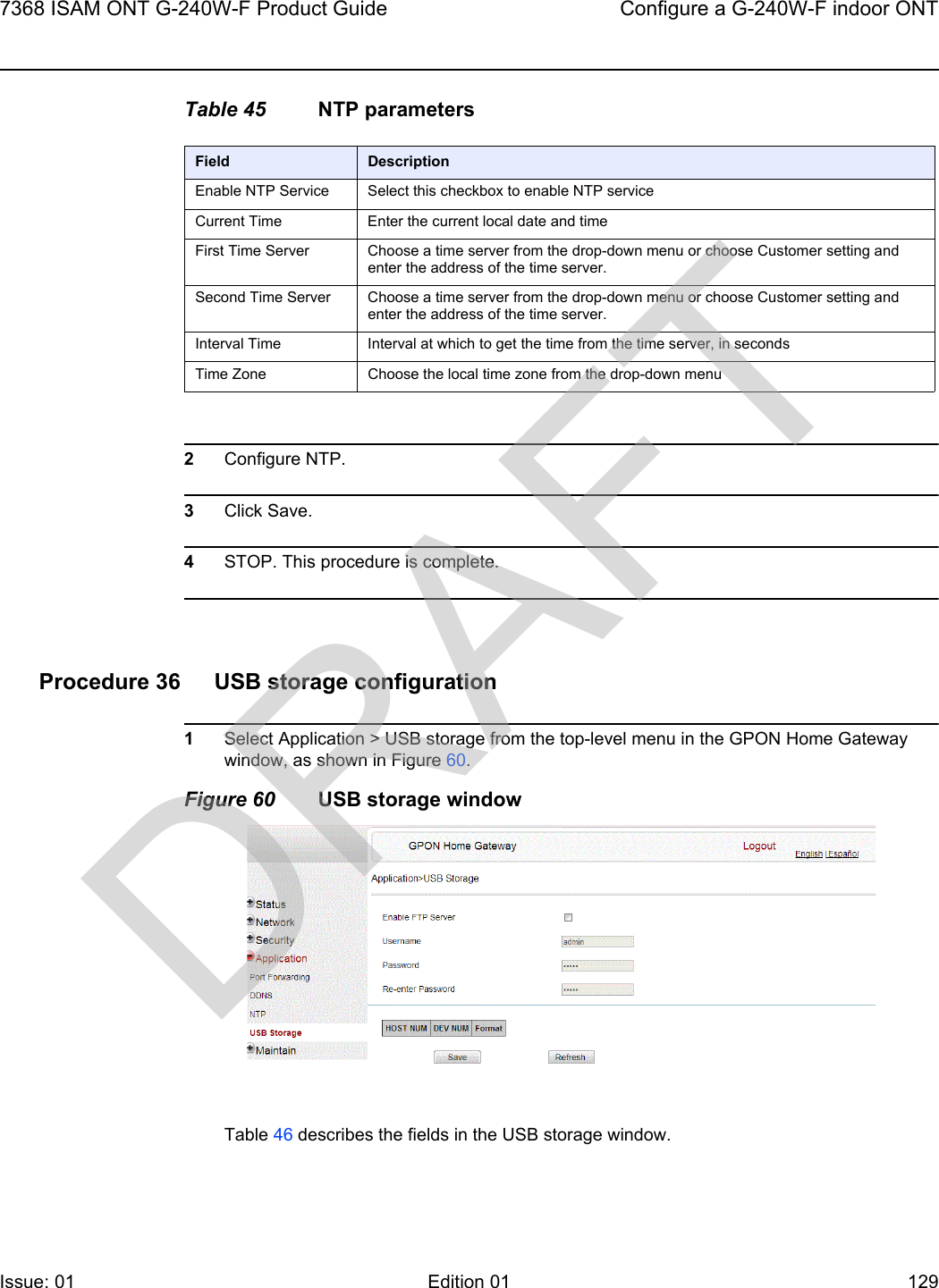 7368 ISAM ONT G-240W-F Product Guide Configure a G-240W-F indoor ONTIssue: 01 Edition 01 129 Table 45 NTP parameters2Configure NTP. 3Click Save.4STOP. This procedure is complete.Procedure 36 USB storage configuration1Select Application &gt; USB storage from the top-level menu in the GPON Home Gateway window, as shown in Figure 60.Figure 60 USB storage windowTable 46 describes the fields in the USB storage window.Field DescriptionEnable NTP Service Select this checkbox to enable NTP serviceCurrent Time Enter the current local date and timeFirst Time Server Choose a time server from the drop-down menu or choose Customer setting and enter the address of the time server.Second Time Server Choose a time server from the drop-down menu or choose Customer setting and enter the address of the time server.Interval Time Interval at which to get the time from the time server, in secondsTime Zone Choose the local time zone from the drop-down menuDRAFT