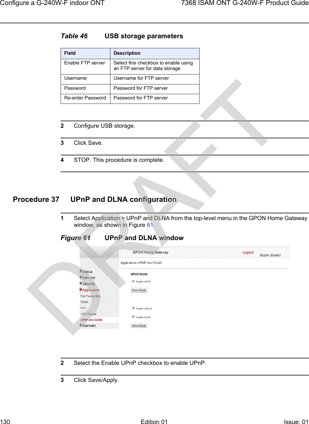 Configure a G-240W-F indoor ONT1307368 ISAM ONT G-240W-F Product GuideEdition 01 Issue: 01 Table 46 USB storage parameters2Configure USB storage.3Click Save.4STOP. This procedure is complete.Procedure 37 UPnP and DLNA configuration1Select Application &gt; UPnP and DLNA from the top-level menu in the GPON Home Gateway window, as shown in Figure 61.Figure 61 UPnP and DLNA window2Select the Enable UPnP checkbox to enable UPnP.3Click Save/Apply.Field DescriptionEnable FTP server Select this checkbox to enable using an FTP server for data storageUsername Username for FTP serverPassword Password for FTP serverRe-enter Password Password for FTP serverDRAFT