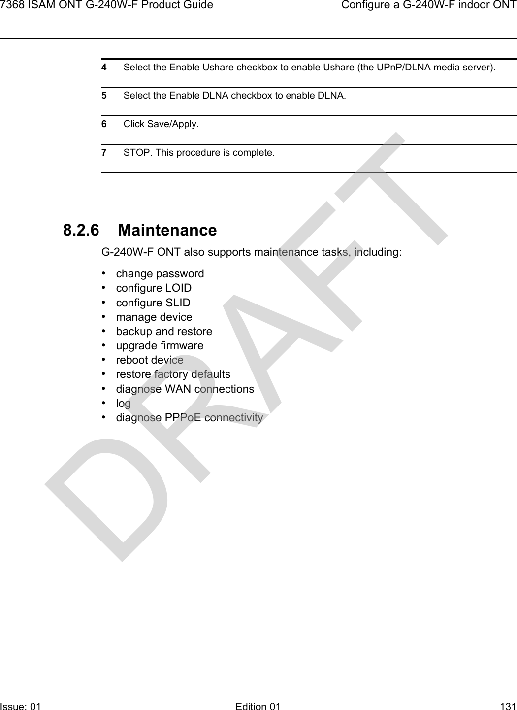 7368 ISAM ONT G-240W-F Product Guide Configure a G-240W-F indoor ONTIssue: 01 Edition 01 131 4Select the Enable Ushare checkbox to enable Ushare (the UPnP/DLNA media server).5Select the Enable DLNA checkbox to enable DLNA.6Click Save/Apply.7STOP. This procedure is complete.8.2.6 MaintenanceG-240W-F ONT also supports maintenance tasks, including:•change password•configure LOID•configure SLID•manage device•backup and restore•upgrade firmware•reboot device•restore factory defaults•diagnose WAN connections•log•diagnose PPPoE connectivityDRAFT