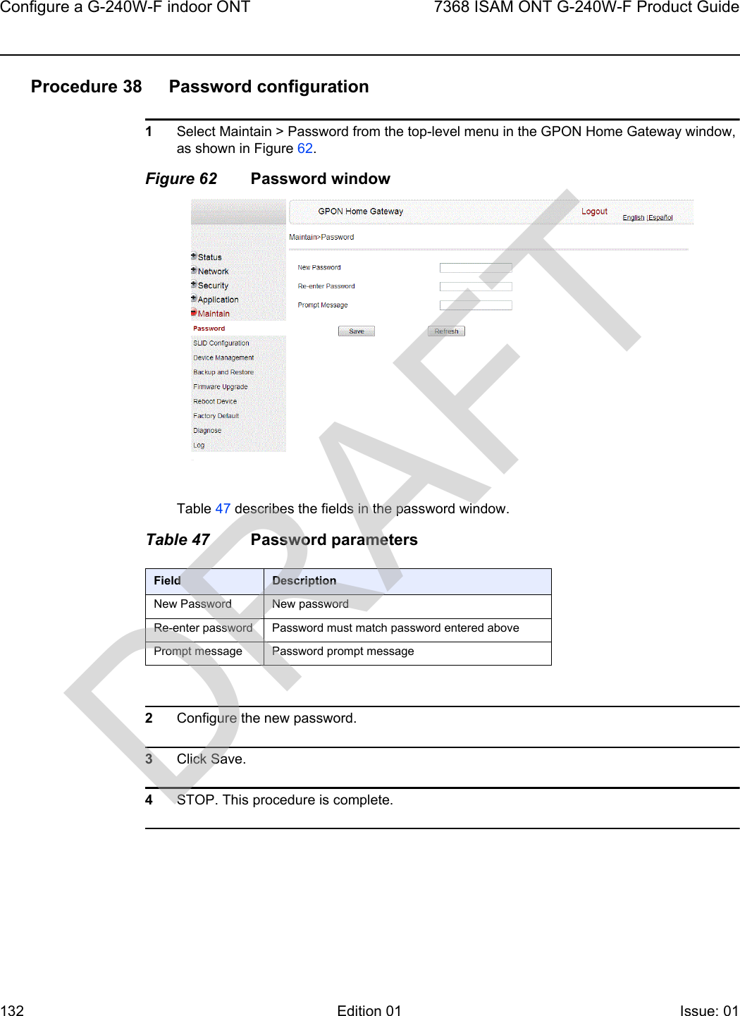 Configure a G-240W-F indoor ONT1327368 ISAM ONT G-240W-F Product GuideEdition 01 Issue: 01 Procedure 38 Password configuration1Select Maintain &gt; Password from the top-level menu in the GPON Home Gateway window, as shown in Figure 62.Figure 62 Password windowTable 47 describes the fields in the password window.Table 47 Password parameters2Configure the new password.3Click Save.4STOP. This procedure is complete.Field DescriptionNew Password New passwordRe-enter password Password must match password entered abovePrompt message Password prompt messageDRAFT