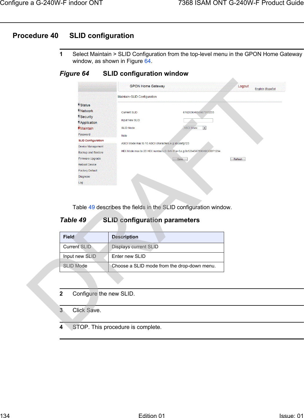 Configure a G-240W-F indoor ONT1347368 ISAM ONT G-240W-F Product GuideEdition 01 Issue: 01 Procedure 40 SLID configuration1Select Maintain &gt; SLID Configuration from the top-level menu in the GPON Home Gateway window, as shown in Figure 64.Figure 64 SLID configuration windowTable 49 describes the fields in the SLID configuration window.Table 49 SLID configuration parameters2Configure the new SLID.3Click Save.4STOP. This procedure is complete.Field DescriptionCurrent SLID Displays current SLIDInput new SLID Enter new SLIDSLID Mode Choose a SLID mode from the drop-down menu. DRAFT