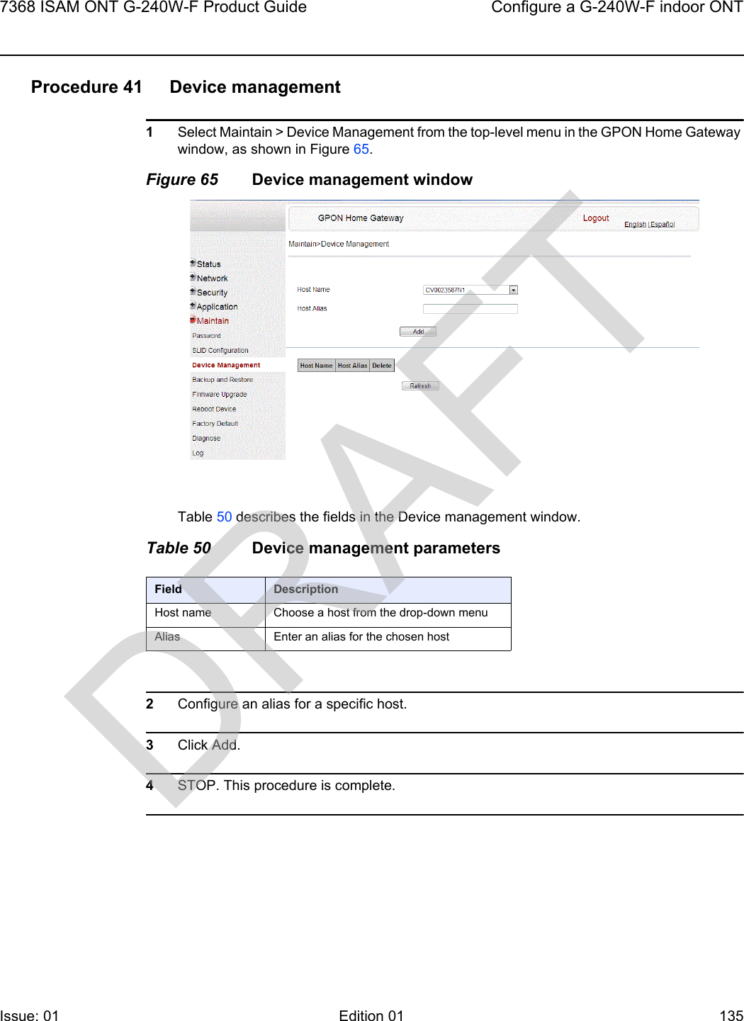 7368 ISAM ONT G-240W-F Product Guide Configure a G-240W-F indoor ONTIssue: 01 Edition 01 135 Procedure 41 Device management1Select Maintain &gt; Device Management from the top-level menu in the GPON Home Gateway window, as shown in Figure 65.Figure 65 Device management windowTable 50 describes the fields in the Device management window.Table 50 Device management parameters2Configure an alias for a specific host. 3Click Add.4STOP. This procedure is complete.Field DescriptionHost name Choose a host from the drop-down menuAlias Enter an alias for the chosen hostDRAFT