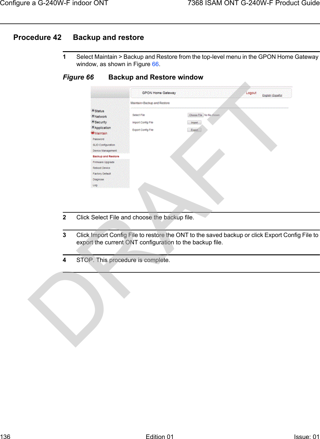 Configure a G-240W-F indoor ONT1367368 ISAM ONT G-240W-F Product GuideEdition 01 Issue: 01 Procedure 42 Backup and restore1Select Maintain &gt; Backup and Restore from the top-level menu in the GPON Home Gateway window, as shown in Figure 66. Figure 66 Backup and Restore window2Click Select File and choose the backup file.3Click Import Config File to restore the ONT to the saved backup or click Export Config File to export the current ONT configuration to the backup file.4STOP. This procedure is complete.DRAFT