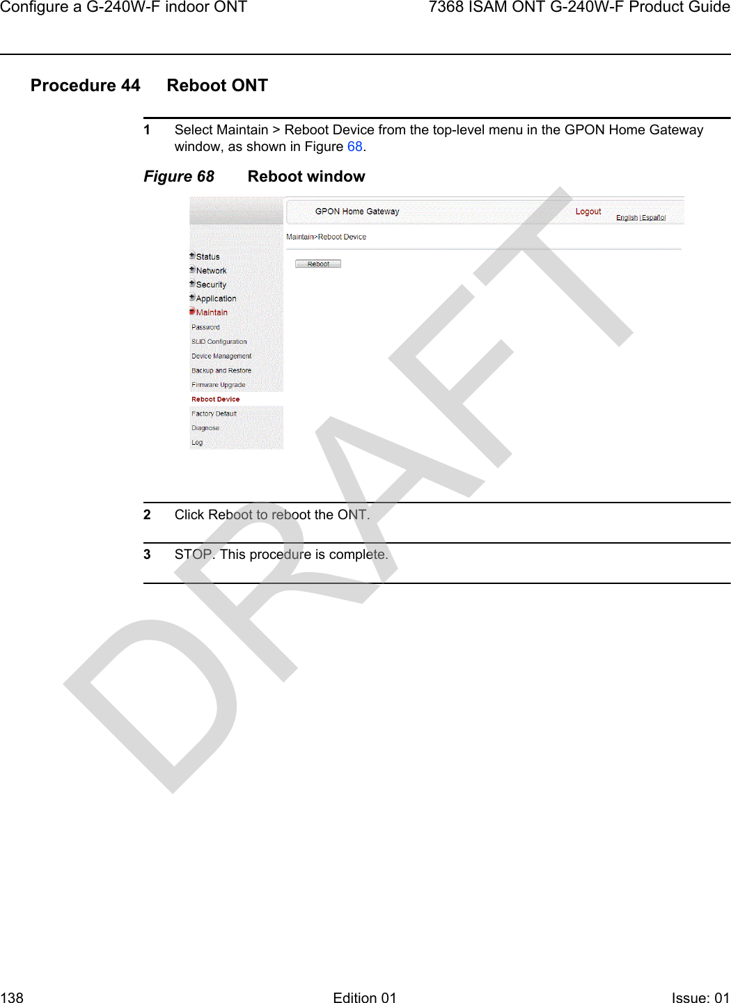 Configure a G-240W-F indoor ONT1387368 ISAM ONT G-240W-F Product GuideEdition 01 Issue: 01 Procedure 44 Reboot ONT1Select Maintain &gt; Reboot Device from the top-level menu in the GPON Home Gateway window, as shown in Figure 68. Figure 68 Reboot window2Click Reboot to reboot the ONT.3STOP. This procedure is complete.DRAFT