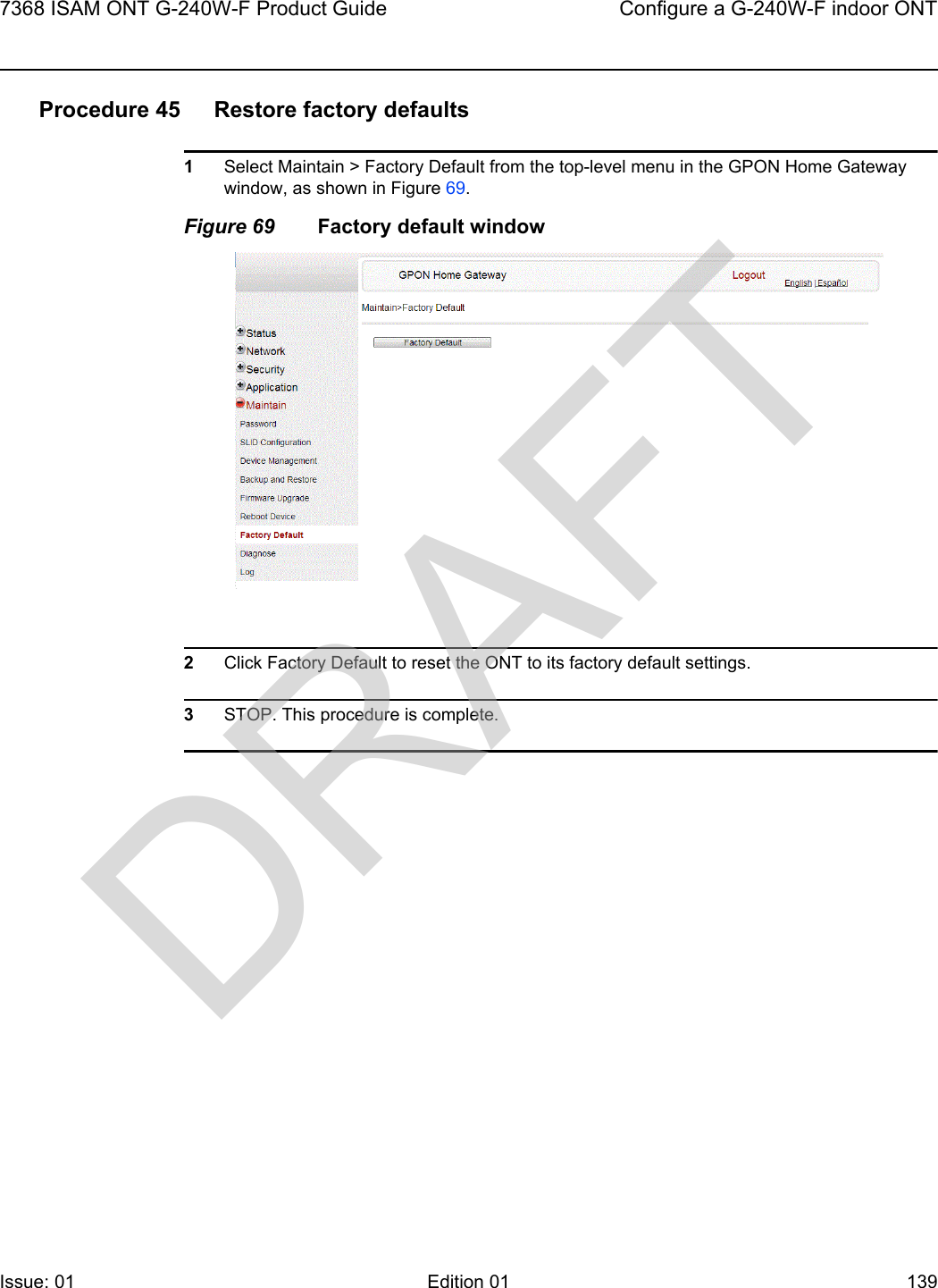 7368 ISAM ONT G-240W-F Product Guide Configure a G-240W-F indoor ONTIssue: 01 Edition 01 139 Procedure 45 Restore factory defaults1Select Maintain &gt; Factory Default from the top-level menu in the GPON Home Gateway window, as shown in Figure 69. Figure 69 Factory default window2Click Factory Default to reset the ONT to its factory default settings.3STOP. This procedure is complete.DRAFT