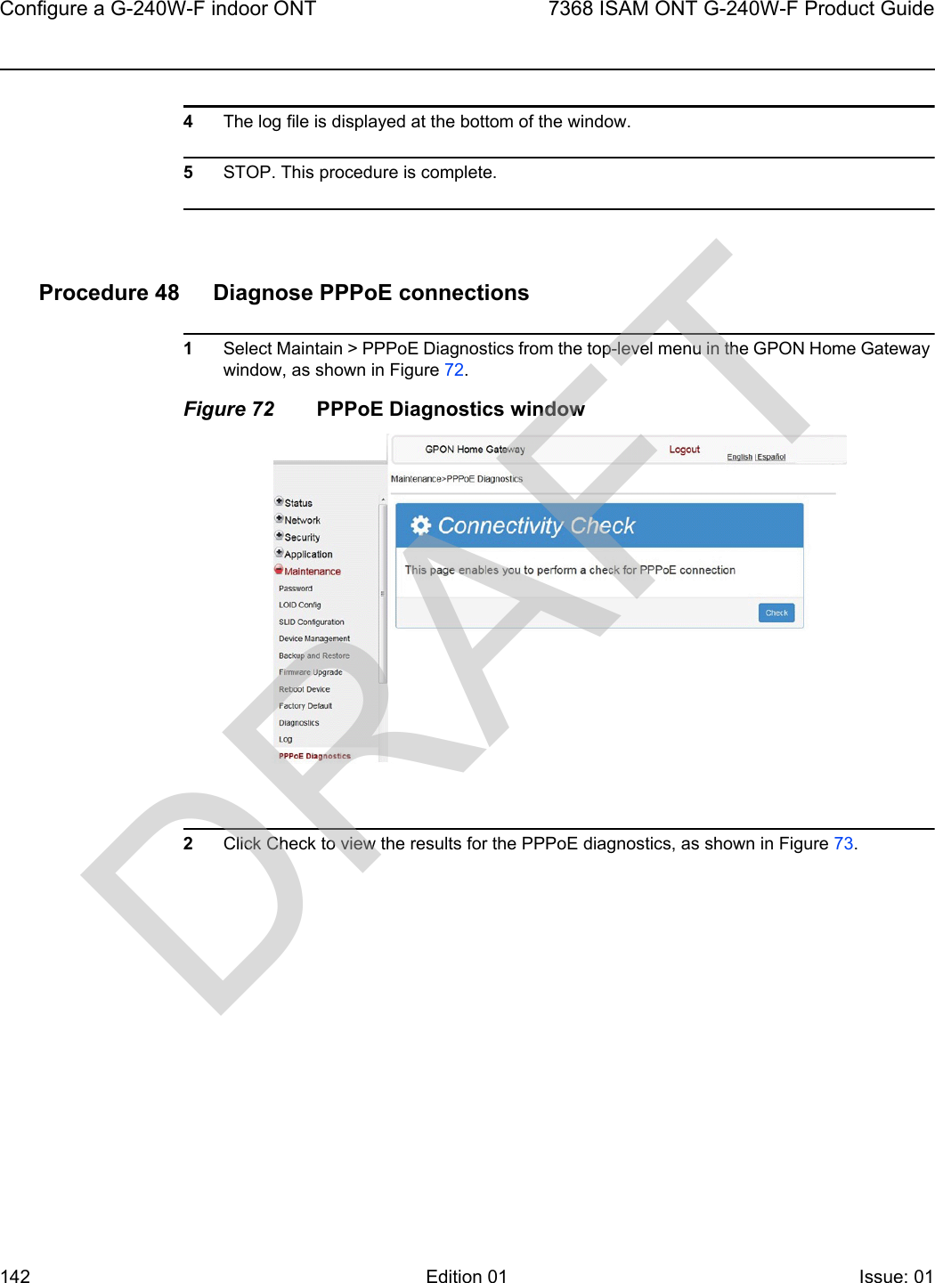 Configure a G-240W-F indoor ONT1427368 ISAM ONT G-240W-F Product GuideEdition 01 Issue: 01 4The log file is displayed at the bottom of the window.5STOP. This procedure is complete.Procedure 48 Diagnose PPPoE connections1Select Maintain &gt; PPPoE Diagnostics from the top-level menu in the GPON Home Gateway window, as shown in Figure 72. Figure 72 PPPoE Diagnostics window2Click Check to view the results for the PPPoE diagnostics, as shown in Figure 73.DRAFT