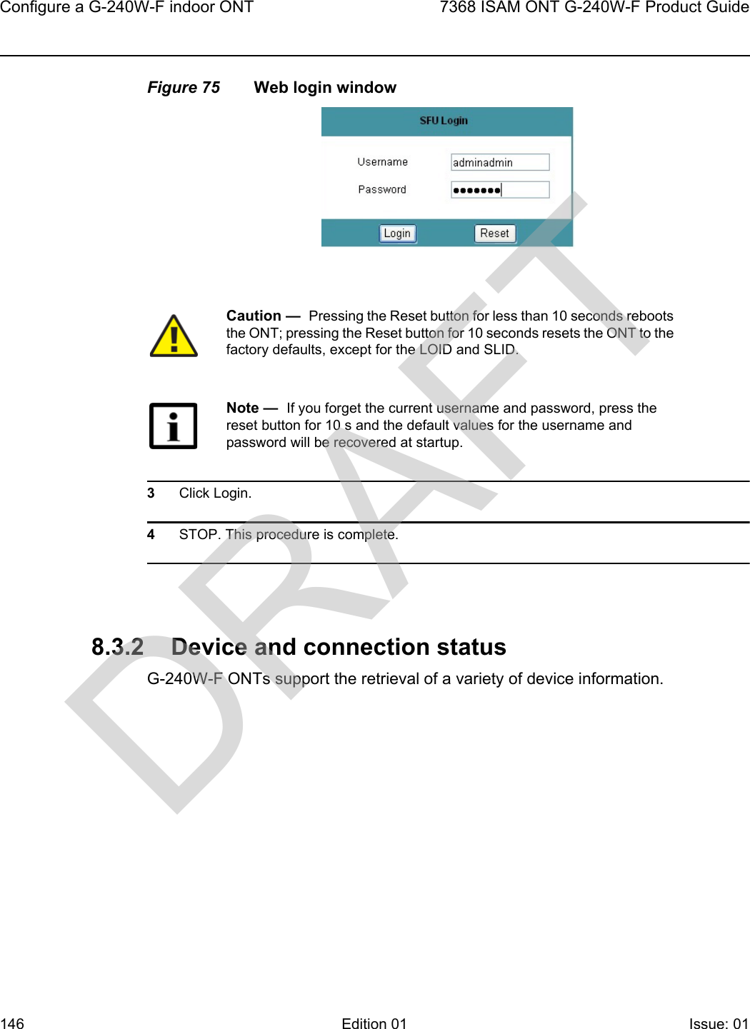 Configure a G-240W-F indoor ONT1467368 ISAM ONT G-240W-F Product GuideEdition 01 Issue: 01 Figure 75 Web login window3Click Login. 4STOP. This procedure is complete.8.3.2 Device and connection statusG-240W-F ONTs support the retrieval of a variety of device information.Caution —  Pressing the Reset button for less than 10 seconds reboots the ONT; pressing the Reset button for 10 seconds resets the ONT to the factory defaults, except for the LOID and SLID.Note —  If you forget the current username and password, press the reset button for 10 s and the default values for the username and password will be recovered at startup. DRAFT