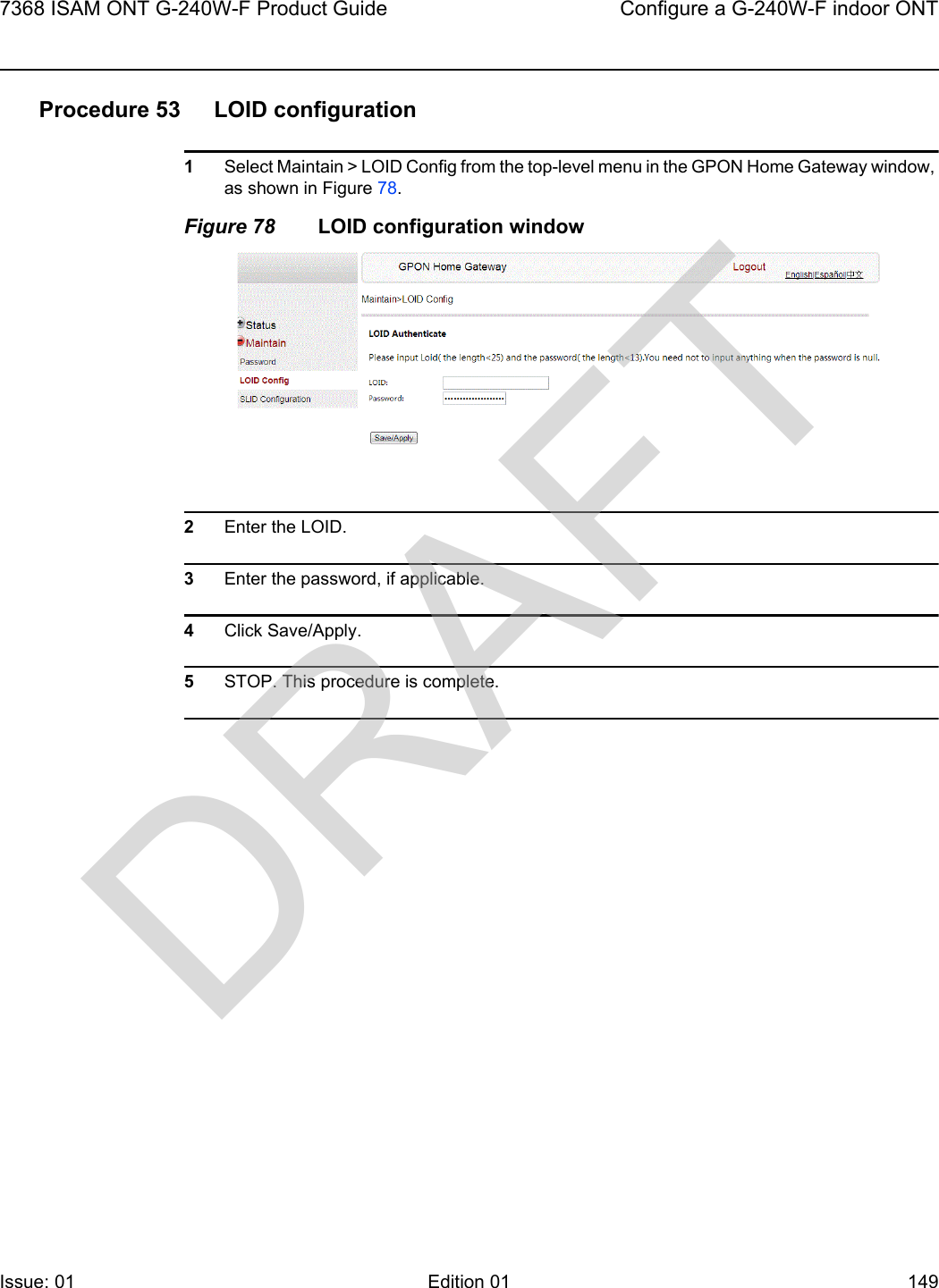 7368 ISAM ONT G-240W-F Product Guide Configure a G-240W-F indoor ONTIssue: 01 Edition 01 149 Procedure 53 LOID configuration1Select Maintain &gt; LOID Config from the top-level menu in the GPON Home Gateway window, as shown in Figure 78.Figure 78 LOID configuration window2Enter the LOID.3Enter the password, if applicable. 4Click Save/Apply.5STOP. This procedure is complete.DRAFT