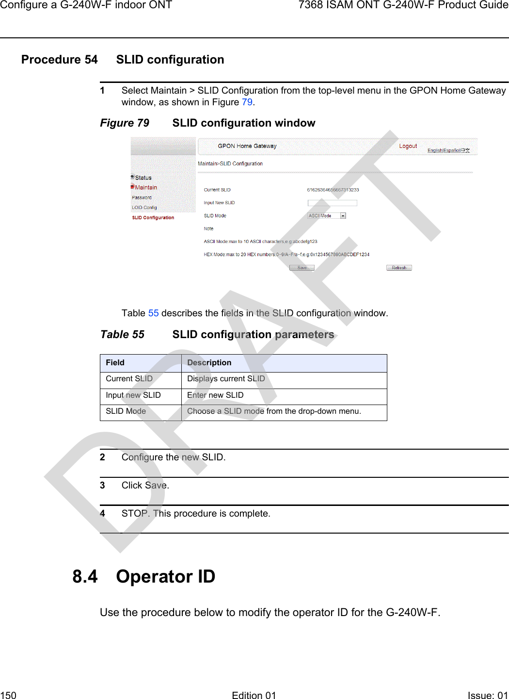 Configure a G-240W-F indoor ONT1507368 ISAM ONT G-240W-F Product GuideEdition 01 Issue: 01 Procedure 54 SLID configuration1Select Maintain &gt; SLID Configuration from the top-level menu in the GPON Home Gateway window, as shown in Figure 79.Figure 79 SLID configuration windowTable 55 describes the fields in the SLID configuration window.Table 55 SLID configuration parameters2Configure the new SLID.3Click Save.4STOP. This procedure is complete.8.4 Operator IDUse the procedure below to modify the operator ID for the G-240W-F.Field DescriptionCurrent SLID Displays current SLIDInput new SLID Enter new SLIDSLID Mode Choose a SLID mode from the drop-down menu. DRAFT