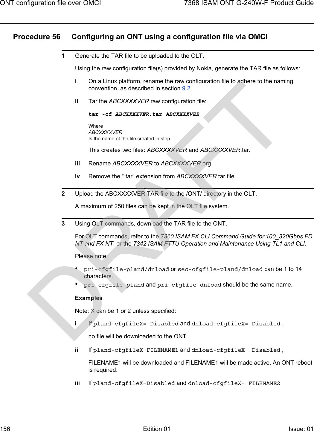 ONT configuration file over OMCI1567368 ISAM ONT G-240W-F Product GuideEdition 01 Issue: 01 Procedure 56 Configuring an ONT using a configuration file via OMCI1Generate the TAR file to be uploaded to the OLT. Using the raw configuration file(s) provided by Nokia, generate the TAR file as follows:iOn a Linux platform, rename the raw configuration file to adhere to the naming convention, as described in section 9.2.ii Tar the ABCXXXXVER raw configuration file:tar -cf ABCXXXXVER.tar ABCXXXXVERWhere ABCXXXXVERIs the name of the file created in step i.This creates two files: ABCXXXXVER and ABCXXXXVER.tar.iii Rename ABCXXXXVER to ABCXXXXVER.orgiv Remove the “.tar” extension from ABCXXXXVER.tar file.2Upload the ABCXXXXVER TAR file to the /ONT/ directory in the OLT. A maximum of 250 files can be kept in the OLT file system.3Using OLT commands, download the TAR file to the ONT. For OLT commands, refer to the 7360 ISAM FX CLI Command Guide for 100_320Gbps FD NT and FX NT, or the 7342 ISAM FTTU Operation and Maintenance Using TL1 and CLI.Please note:•pri-cfgfile-pland/dnload or sec-cfgfile-pland/dnload can be 1 to 14 characters.•pri-cfgfile-pland and pri-cfgfile-dnload should be the same name.Examples Note: X can be 1 or 2 unless specified:iIf pland-cfgfileX= Disabled and dnload-cfgfileX= Disabled , no file will be downloaded to the ONT.ii If pland-cfgfileX=FILENAME1 and dnload-cfgfileX= Disabled , FILENAME1 will be downloaded and FILENAME1 will be made active. An ONT reboot is required.iii If pland-cfgfileX=Disabled and dnload-cfgfileX= FILENAME2 DRAFT