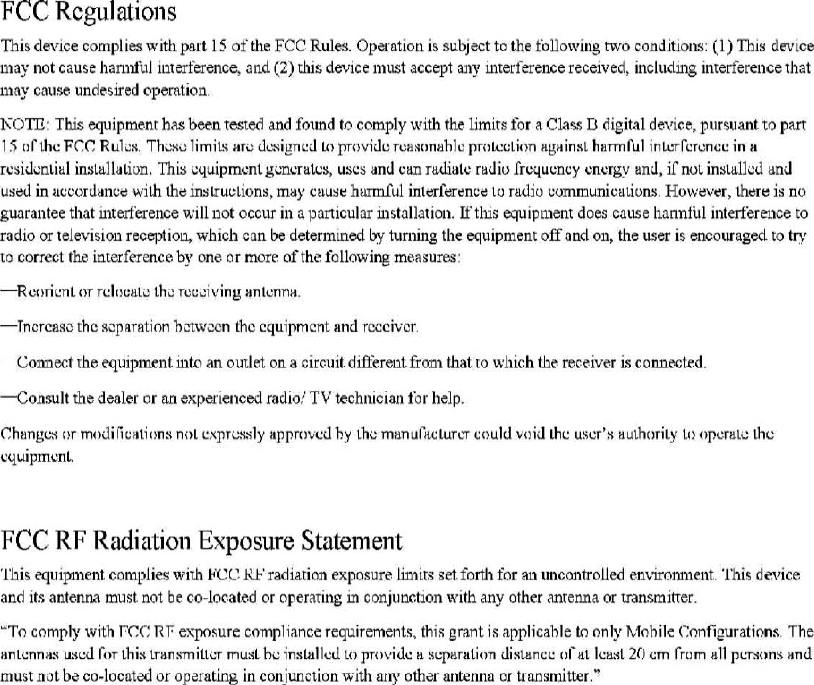 FCC Rcgulations 白lisd肝icecomp1i国withpa此15ofthe FCC Rul~. Opemtion is subject to由efoUo飞，vingtwo conditioll!l: (1) This de\&apos;ice ma川.10tcause h3.n1由jinterference. andο)由isdevice mllst acc叩t3.ny interference receiv时.includillg inte江ferenceth3t may cause undesired operatioll 1\0τTI: This equipme.nr has b~.n tested and found 10 comply with the limits for é\ Cla岱Ddigital dc&apos;飞咀e.purSllant to part 15 nC山cFr.r: Rul出Th&lt;:.&quot;ωlimiL&apos;ian; Ù出Ig商巳J1.0 prnviùe rCß~(Jnllhlc pr【1l.ccLJ(ln况且撞insthH.πnfLll intcrfcrcnιcma rcsiùi.:nütll iIl$ltlllaLÌuD, Thi:&gt;叫uipmcntgi..ncralc~. u:)cs aml can nulialc raùio frr.:qUl.:DCY cncrgy linJ,&gt;f nQl in~li:1lkù ani.l USi:ld in ucωrùanc;: wi由由&lt;:lßslrul,:tlons. rn均CUU:H::hurmful int也r.fi旨在~nCdlO faùio I，;omm咀icuLions，Hοw&lt;:v~r. th~rt:: is no guarantee that int回erencewilll10t OCC~lr in 3. ?3.rticular ulstJllJtioll. Ifthis明uipmentd。因C&lt;l1.lseh&lt;lnntul interference to radio or tele\-&lt;ision rec酬10阻&gt;which can be detennined by tuming the叫uipmentoff and on, the user is enCOllli1ged to t巧&apos;to correct the interference by one or more ofthe following measure,s -R 山lTH&apos;:ηLnrrch&gt;l:ali.:t.hi.: rct.:川、.&apos;1ng抱ntcnn抽.yncrC&amp;::IC rhc ~cpllr8tion hm认ccnthc equipmcnt and r，国Clvcr巳01111配trhe eqllipment i11to an omJet on a circuit dift&apos;erellt丘咀1that ro \\&apos;hich the receiver is connected -CO!l5u1t由edealer or nn expe.rienced radio:&apos; TV technÎcÎsJl for help 口h，&quot;吕出Ilrm(叫ifit.:atio n:-lnnL l!xpri.!. ... &apos;lly appmνcù hy lh&gt;manufacLun.:rclluld Vllid Lhc uscr、authorit.yt.1l opcrll.ti.! thc 、飞UlpmcntFCC RF Radiatioll Exposure Statement This呵llipmentcomplies \，&apos;ithν巳巳且.1-&apos;radiarion阻posureliDlirs set. forth for &lt;l.n uncontrolled e.mironmellt. This device and its ante.nna mllst not be co~lo(&apos;.ate.d or op盯&apos;anngm conJunctlon飞气lithany other anrenna or transmitter &quot;To comply with r:rx: Rf e又posurecomp1iance requiremen饵.thi::; grant i::;叩plicahle10 only Mohile Configurations. The II.ntc:nn剧lJ~OOror lhi~ trll.n!tmin叮mu业hcin!tlHllcu 10 pmviu\C也吨，，，由onùi想l&lt;&quot;巳巳of川10剧t20cm rrom驰lIpt:啊msanùmU5t not bð co-locntçd 01&apos; oþðrating in conju且由onW1由any0由-e1&apos;antennil or trnnsmitter,&quot; 