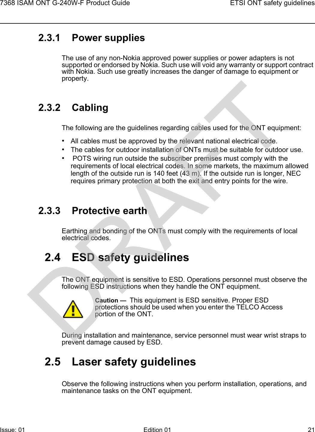7368 ISAM ONT G-240W-F Product Guide ETSI ONT safety guidelinesIssue: 01 Edition 01 21 2.3.1 Power suppliesThe use of any non-Nokia approved power supplies or power adapters is not supported or endorsed by Nokia. Such use will void any warranty or support contract with Nokia. Such use greatly increases the danger of damage to equipment or property.2.3.2 CablingThe following are the guidelines regarding cables used for the ONT equipment:•All cables must be approved by the relevant national electrical code.•The cables for outdoor installation of ONTs must be suitable for outdoor use.• POTS wiring run outside the subscriber premises must comply with the requirements of local electrical codes. In some markets, the maximum allowed length of the outside run is 140 feet (43 m). If the outside run is longer, NEC requires primary protection at both the exit and entry points for the wire.2.3.3 Protective earthEarthing and bonding of the ONTs must comply with the requirements of local electrical codes.2.4 ESD safety guidelinesThe ONT equipment is sensitive to ESD. Operations personnel must observe the following ESD instructions when they handle the ONT equipment. During installation and maintenance, service personnel must wear wrist straps to prevent damage caused by ESD.2.5 Laser safety guidelinesObserve the following instructions when you perform installation, operations, and maintenance tasks on the ONT equipment.Caution —  This equipment is ESD sensitive. Proper ESD protections should be used when you enter the TELCO Access portion of the ONT.DRAFT