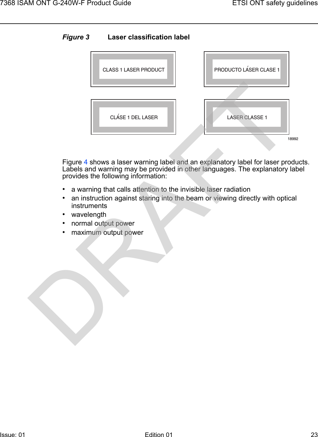 7368 ISAM ONT G-240W-F Product Guide ETSI ONT safety guidelinesIssue: 01 Edition 01 23 Figure 3 Laser classification labelFigure 4 shows a laser warning label and an explanatory label for laser products. Labels and warning may be provided in other languages. The explanatory label provides the following information: •a warning that calls attention to the invisible laser radiation•an instruction against staring into the beam or viewing directly with optical instruments•wavelength•normal output power•maximum output powerLASER CLASSE 1CLASE 1 DEL LASERCLASS 1 LASER PRODUCT PRODUCTO LASER CLASE 118992&apos;&apos;DRAFT