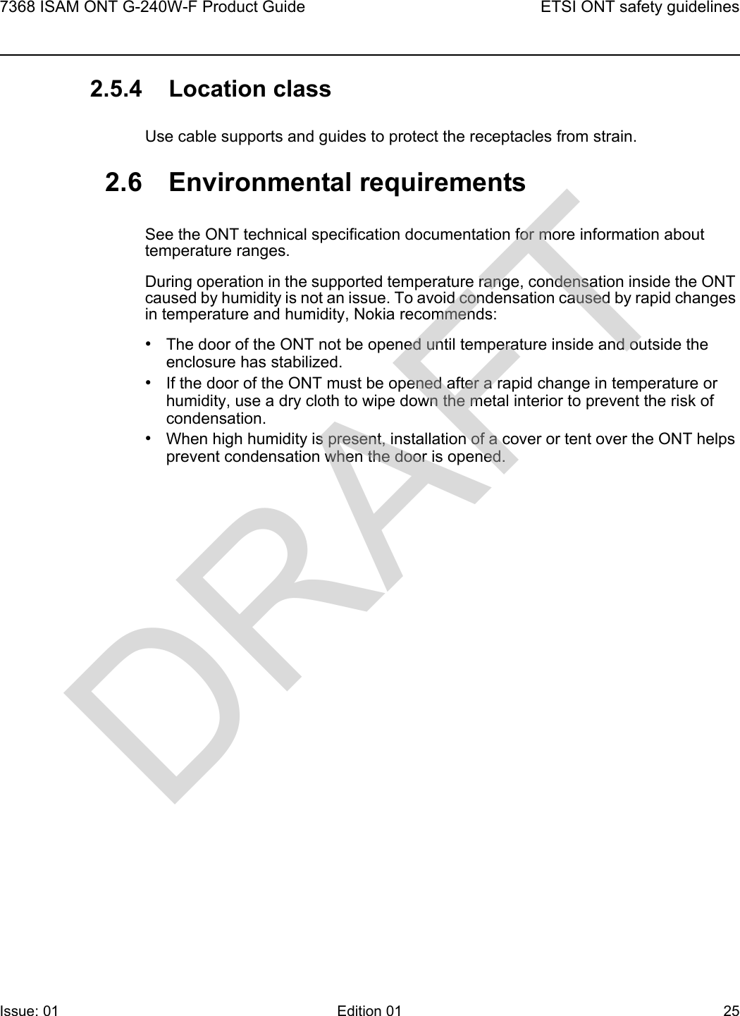 7368 ISAM ONT G-240W-F Product Guide ETSI ONT safety guidelinesIssue: 01 Edition 01 25 2.5.4 Location classUse cable supports and guides to protect the receptacles from strain.2.6 Environmental requirementsSee the ONT technical specification documentation for more information about temperature ranges.During operation in the supported temperature range, condensation inside the ONT caused by humidity is not an issue. To avoid condensation caused by rapid changes in temperature and humidity, Nokia recommends:•The door of the ONT not be opened until temperature inside and outside the enclosure has stabilized.•If the door of the ONT must be opened after a rapid change in temperature or humidity, use a dry cloth to wipe down the metal interior to prevent the risk of condensation.•When high humidity is present, installation of a cover or tent over the ONT helps prevent condensation when the door is opened.DRAFT