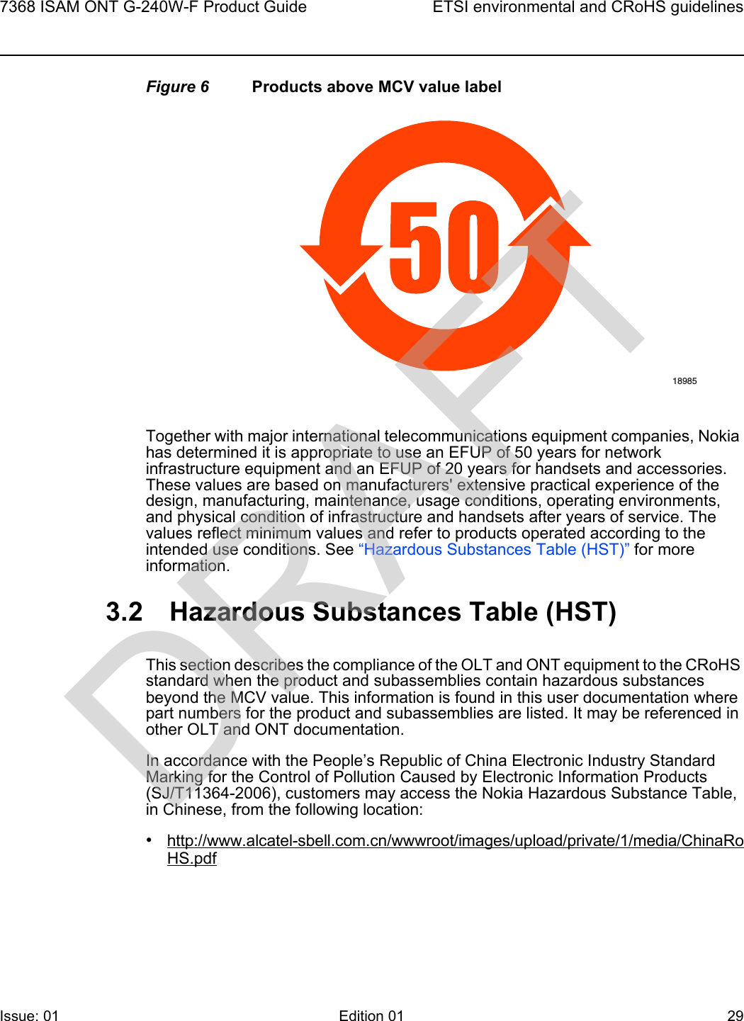 7368 ISAM ONT G-240W-F Product Guide ETSI environmental and CRoHS guidelinesIssue: 01 Edition 01 29 Figure 6 Products above MCV value labelTogether with major international telecommunications equipment companies, Nokia has determined it is appropriate to use an EFUP of 50 years for network infrastructure equipment and an EFUP of 20 years for handsets and accessories. These values are based on manufacturers&apos; extensive practical experience of the design, manufacturing, maintenance, usage conditions, operating environments, and physical condition of infrastructure and handsets after years of service. The values reflect minimum values and refer to products operated according to the intended use conditions. See “Hazardous Substances Table (HST)” for more information.3.2 Hazardous Substances Table (HST)This section describes the compliance of the OLT and ONT equipment to the CRoHS standard when the product and subassemblies contain hazardous substances beyond the MCV value. This information is found in this user documentation where part numbers for the product and subassemblies are listed. It may be referenced in other OLT and ONT documentation.In accordance with the People’s Republic of China Electronic Industry Standard Marking for the Control of Pollution Caused by Electronic Information Products (SJ/T11364-2006), customers may access the Nokia Hazardous Substance Table, in Chinese, from the following location:•http://www.alcatel-sbell.com.cn/wwwroot/images/upload/private/1/media/ChinaRoHS.pdf18985DRAFT