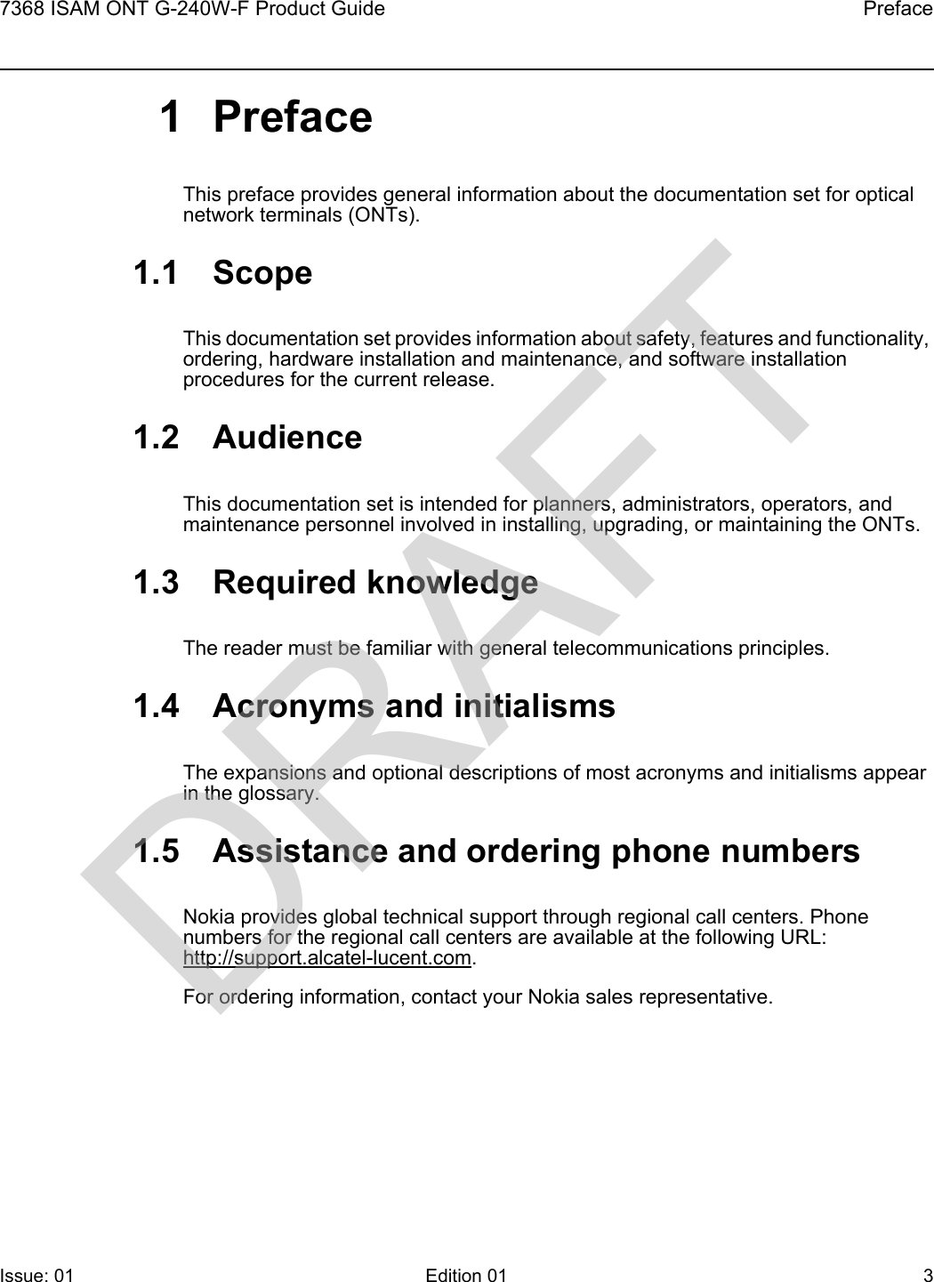 7368 ISAM ONT G-240W-F Product Guide PrefaceIssue: 01 Edition 01 3 1PrefaceThis preface provides general information about the documentation set for optical network terminals (ONTs).1.1 ScopeThis documentation set provides information about safety, features and functionality, ordering, hardware installation and maintenance, and software installation procedures for the current release.1.2 AudienceThis documentation set is intended for planners, administrators, operators, and maintenance personnel involved in installing, upgrading, or maintaining the ONTs.1.3 Required knowledgeThe reader must be familiar with general telecommunications principles.1.4 Acronyms and initialismsThe expansions and optional descriptions of most acronyms and initialisms appear in the glossary.1.5 Assistance and ordering phone numbersNokia provides global technical support through regional call centers. Phone numbers for the regional call centers are available at the following URL: http://support.alcatel-lucent.com. For ordering information, contact your Nokia sales representative.DRAFT