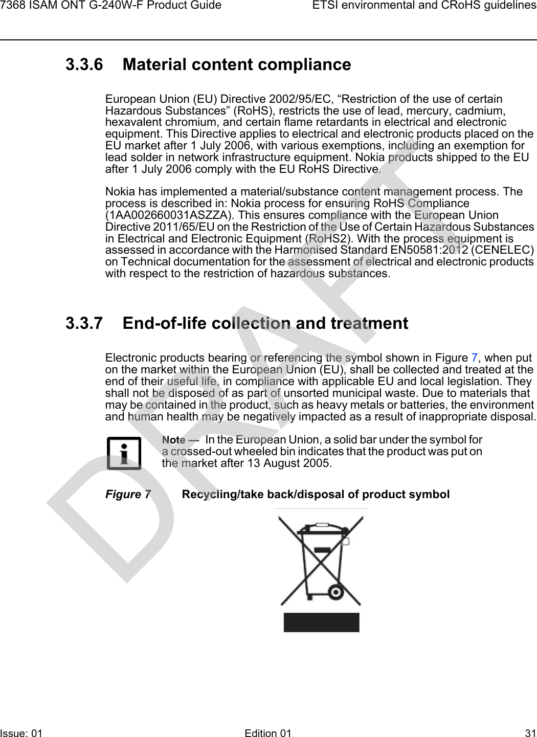 7368 ISAM ONT G-240W-F Product Guide ETSI environmental and CRoHS guidelinesIssue: 01 Edition 01 31 3.3.6 Material content complianceEuropean Union (EU) Directive 2002/95/EC, “Restriction of the use of certain Hazardous Substances” (RoHS), restricts the use of lead, mercury, cadmium, hexavalent chromium, and certain flame retardants in electrical and electronic equipment. This Directive applies to electrical and electronic products placed on the EU market after 1 July 2006, with various exemptions, including an exemption for lead solder in network infrastructure equipment. Nokia products shipped to the EU after 1 July 2006 comply with the EU RoHS Directive.Nokia has implemented a material/substance content management process. The process is described in: Nokia process for ensuring RoHS Compliance (1AA002660031ASZZA). This ensures compliance with the European Union Directive 2011/65/EU on the Restriction of the Use of Certain Hazardous Substances in Electrical and Electronic Equipment (RoHS2). With the process equipment is assessed in accordance with the Harmonised Standard EN50581:2012 (CENELEC) on Technical documentation for the assessment of electrical and electronic products with respect to the restriction of hazardous substances.3.3.7 End-of-life collection and treatmentElectronic products bearing or referencing the symbol shown in Figure 7, when put on the market within the European Union (EU), shall be collected and treated at the end of their useful life, in compliance with applicable EU and local legislation. They shall not be disposed of as part of unsorted municipal waste. Due to materials that may be contained in the product, such as heavy metals or batteries, the environment and human health may be negatively impacted as a result of inappropriate disposal.Figure 7 Recycling/take back/disposal of product symbolNote —  In the European Union, a solid bar under the symbol for a crossed-out wheeled bin indicates that the product was put on the market after 13 August 2005.DRAFT