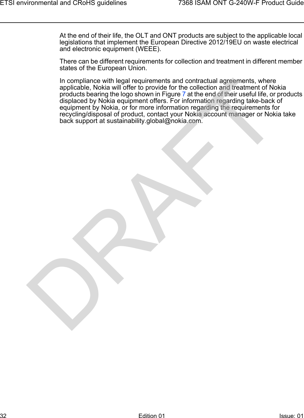 ETSI environmental and CRoHS guidelines327368 ISAM ONT G-240W-F Product GuideEdition 01 Issue: 01 At the end of their life, the OLT and ONT products are subject to the applicable local legislations that implement the European Directive 2012/19EU on waste electrical and electronic equipment (WEEE).There can be different requirements for collection and treatment in different member states of the European Union. In compliance with legal requirements and contractual agreements, where applicable, Nokia will offer to provide for the collection and treatment of Nokia products bearing the logo shown in Figure 7 at the end of their useful life, or products displaced by Nokia equipment offers. For information regarding take-back of equipment by Nokia, or for more information regarding the requirements for recycling/disposal of product, contact your Nokia account manager or Nokia take back support at sustainability.global@nokia.com.DRAFT