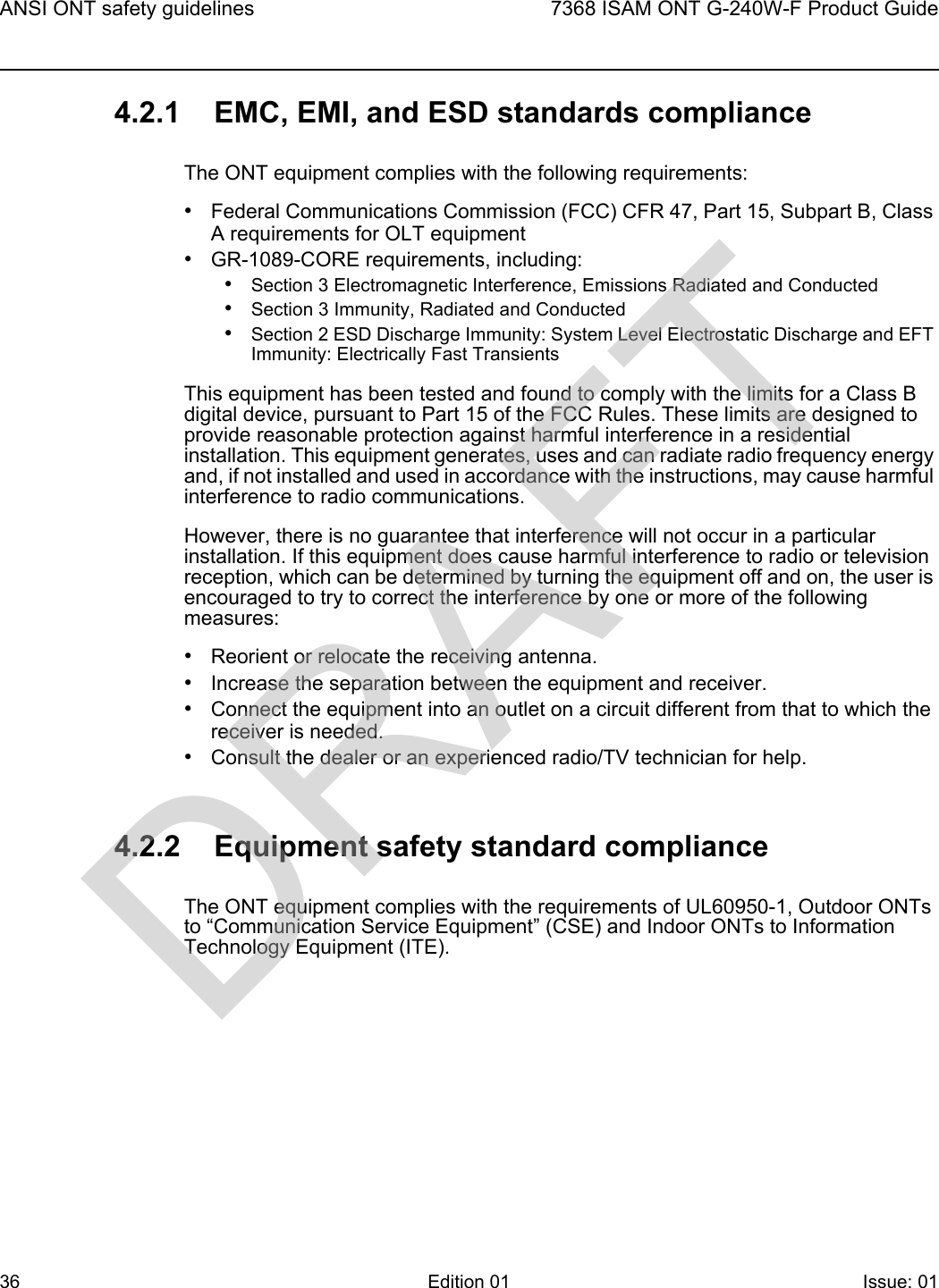 ANSI ONT safety guidelines367368 ISAM ONT G-240W-F Product GuideEdition 01 Issue: 01 4.2.1 EMC, EMI, and ESD standards complianceThe ONT equipment complies with the following requirements:•Federal Communications Commission (FCC) CFR 47, Part 15, Subpart B, Class A requirements for OLT equipment•GR-1089-CORE requirements, including:•Section 3 Electromagnetic Interference, Emissions Radiated and Conducted•Section 3 Immunity, Radiated and Conducted•Section 2 ESD Discharge Immunity: System Level Electrostatic Discharge and EFT Immunity: Electrically Fast TransientsThis equipment has been tested and found to comply with the limits for a Class B digital device, pursuant to Part 15 of the FCC Rules. These limits are designed to provide reasonable protection against harmful interference in a residential installation. This equipment generates, uses and can radiate radio frequency energy and, if not installed and used in accordance with the instructions, may cause harmful interference to radio communications.However, there is no guarantee that interference will not occur in a particular installation. If this equipment does cause harmful interference to radio or television reception, which can be determined by turning the equipment off and on, the user is encouraged to try to correct the interference by one or more of the following measures:•Reorient or relocate the receiving antenna.•Increase the separation between the equipment and receiver.•Connect the equipment into an outlet on a circuit different from that to which the receiver is needed.•Consult the dealer or an experienced radio/TV technician for help.4.2.2 Equipment safety standard complianceThe ONT equipment complies with the requirements of UL60950-1, Outdoor ONTs to “Communication Service Equipment” (CSE) and Indoor ONTs to Information Technology Equipment (ITE).DRAFT