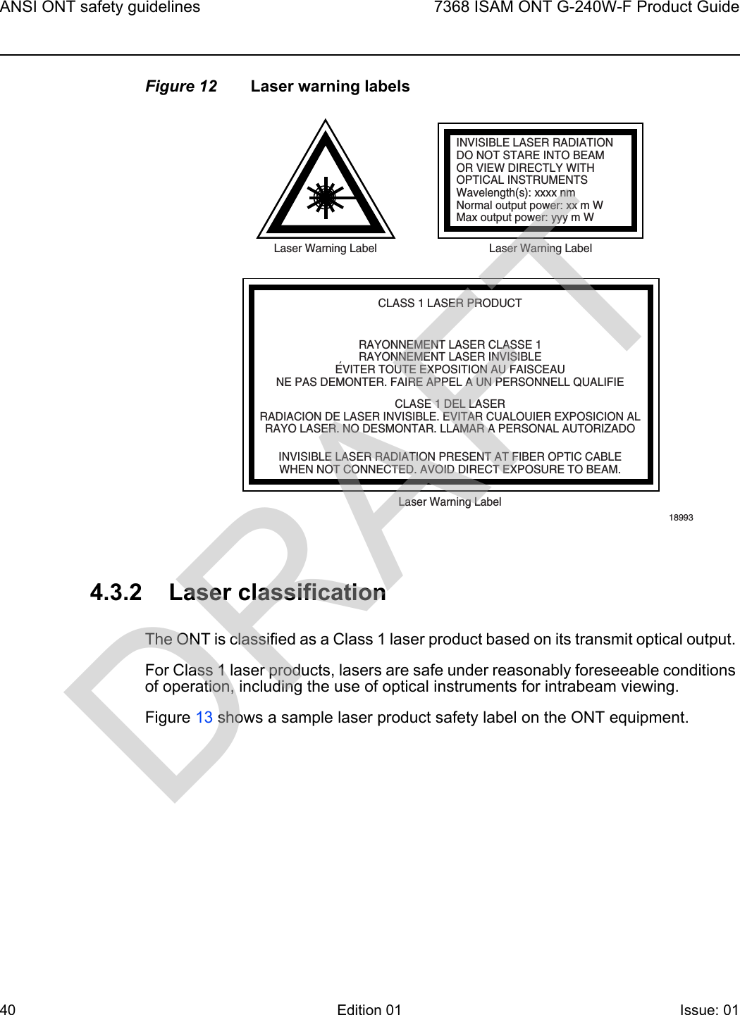 ANSI ONT safety guidelines407368 ISAM ONT G-240W-F Product GuideEdition 01 Issue: 01 Figure 12 Laser warning labels4.3.2 Laser classificationThe ONT is classified as a Class 1 laser product based on its transmit optical output. For Class 1 laser products, lasers are safe under reasonably foreseeable conditions of operation, including the use of optical instruments for intrabeam viewing.Figure 13 shows a sample laser product safety label on the ONT equipment.INVISIBLE LASER RADIATIONDO NOT STARE INTO BEAMOR VIEW DIRECTLY WITHOPTICAL INSTRUMENTSWavelength(s): xxxx nmNormal output power: xx m WMax output power: yyy m WLaser Warning Label Laser Warning LabelCLASS 1 LASER PRODUCTINVISIBLE LASER RADIATION PRESENT AT FIBER OPTIC CABLEWHEN NOT CONNECTED. AVOID DIRECT EXPOSURE TO BEAM.RAYONNEMENT LASER CLASSE 1RAYONNEMENT LASER INVISIBLEEVITER TOUTE EXPOSITION AU FAISCEAUNE PAS DEMONTER. FAIRE APPEL A UN PERSONNELL QUALIFIECLASE 1 DEL LASERRADIACION DE LASER INVISIBLE. EVITAR CUALOUIER EXPOSICION ALRAYO LASER. NO DESMONTAR. LLAMAR A PERSONAL AUTORIZADOLaser Warning Label18993&apos;DRAFT