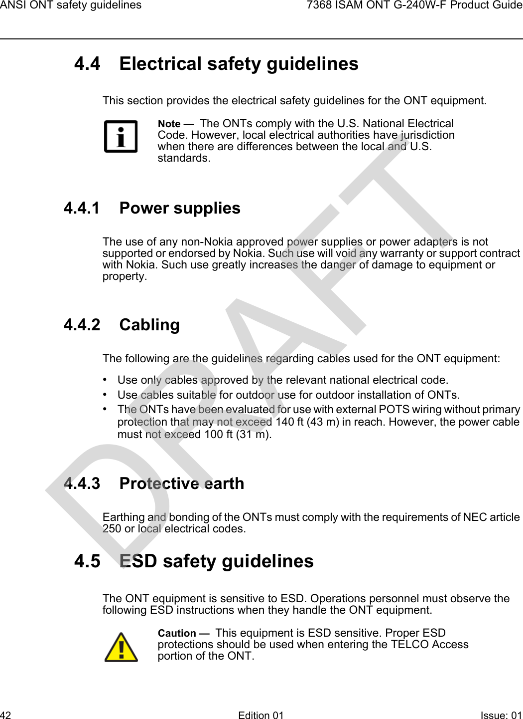 ANSI ONT safety guidelines427368 ISAM ONT G-240W-F Product GuideEdition 01 Issue: 01 4.4 Electrical safety guidelinesThis section provides the electrical safety guidelines for the ONT equipment.4.4.1 Power suppliesThe use of any non-Nokia approved power supplies or power adapters is not supported or endorsed by Nokia. Such use will void any warranty or support contract with Nokia. Such use greatly increases the danger of damage to equipment or property.4.4.2 CablingThe following are the guidelines regarding cables used for the ONT equipment:•Use only cables approved by the relevant national electrical code.•Use cables suitable for outdoor use for outdoor installation of ONTs.•The ONTs have been evaluated for use with external POTS wiring without primary protection that may not exceed 140 ft (43 m) in reach. However, the power cable must not exceed 100 ft (31 m).4.4.3 Protective earthEarthing and bonding of the ONTs must comply with the requirements of NEC article 250 or local electrical codes.4.5 ESD safety guidelinesThe ONT equipment is sensitive to ESD. Operations personnel must observe the following ESD instructions when they handle the ONT equipment. Note —  The ONTs comply with the U.S. National Electrical Code. However, local electrical authorities have jurisdiction when there are differences between the local and U.S. standards.Caution —  This equipment is ESD sensitive. Proper ESD protections should be used when entering the TELCO Access portion of the ONT.DRAFT