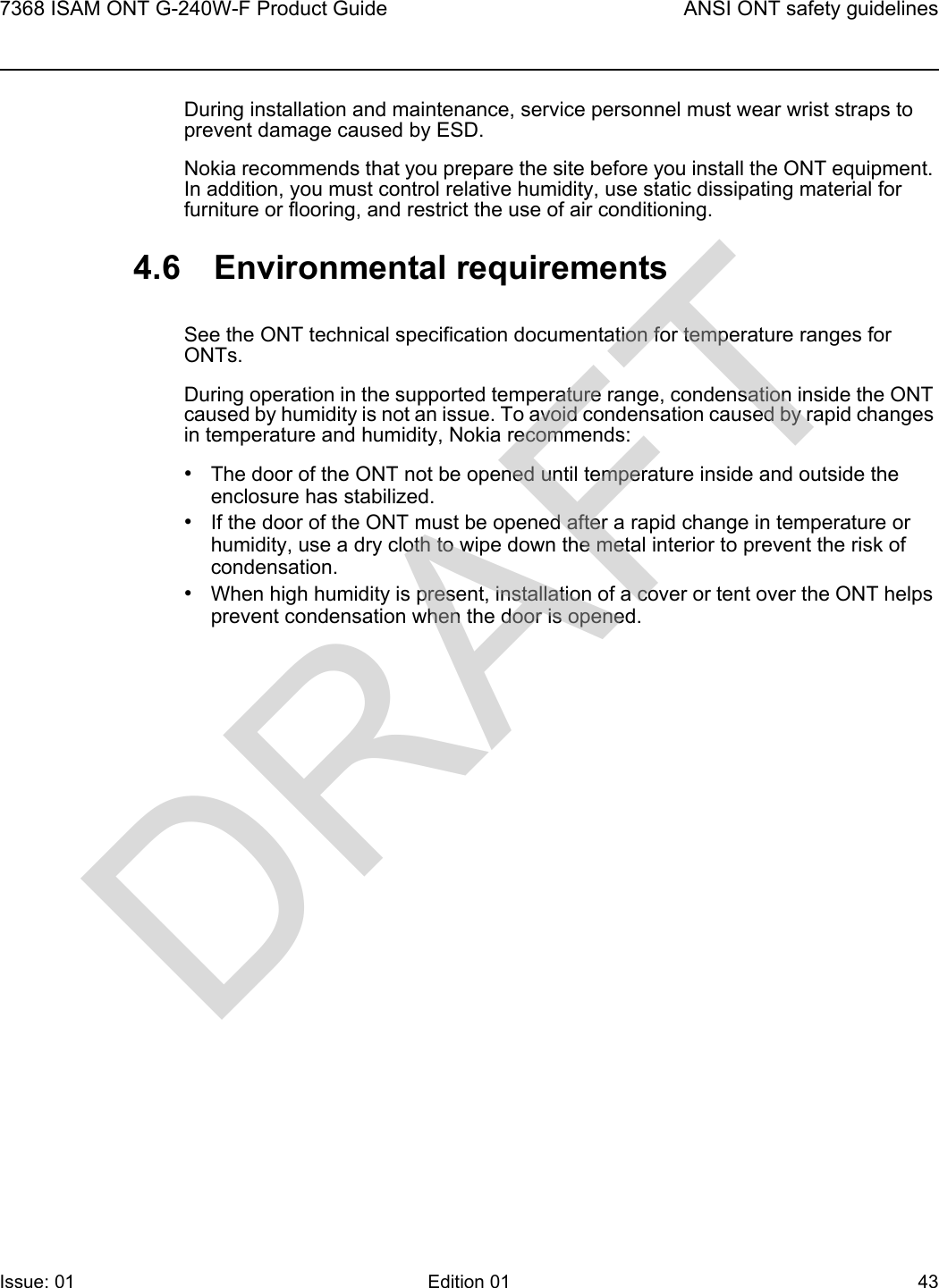 7368 ISAM ONT G-240W-F Product Guide ANSI ONT safety guidelinesIssue: 01 Edition 01 43 During installation and maintenance, service personnel must wear wrist straps to prevent damage caused by ESD.Nokia recommends that you prepare the site before you install the ONT equipment. In addition, you must control relative humidity, use static dissipating material for furniture or flooring, and restrict the use of air conditioning.4.6 Environmental requirementsSee the ONT technical specification documentation for temperature ranges for ONTs.During operation in the supported temperature range, condensation inside the ONT caused by humidity is not an issue. To avoid condensation caused by rapid changes in temperature and humidity, Nokia recommends:•The door of the ONT not be opened until temperature inside and outside the enclosure has stabilized.•If the door of the ONT must be opened after a rapid change in temperature or humidity, use a dry cloth to wipe down the metal interior to prevent the risk of condensation.•When high humidity is present, installation of a cover or tent over the ONT helps prevent condensation when the door is opened.DRAFT