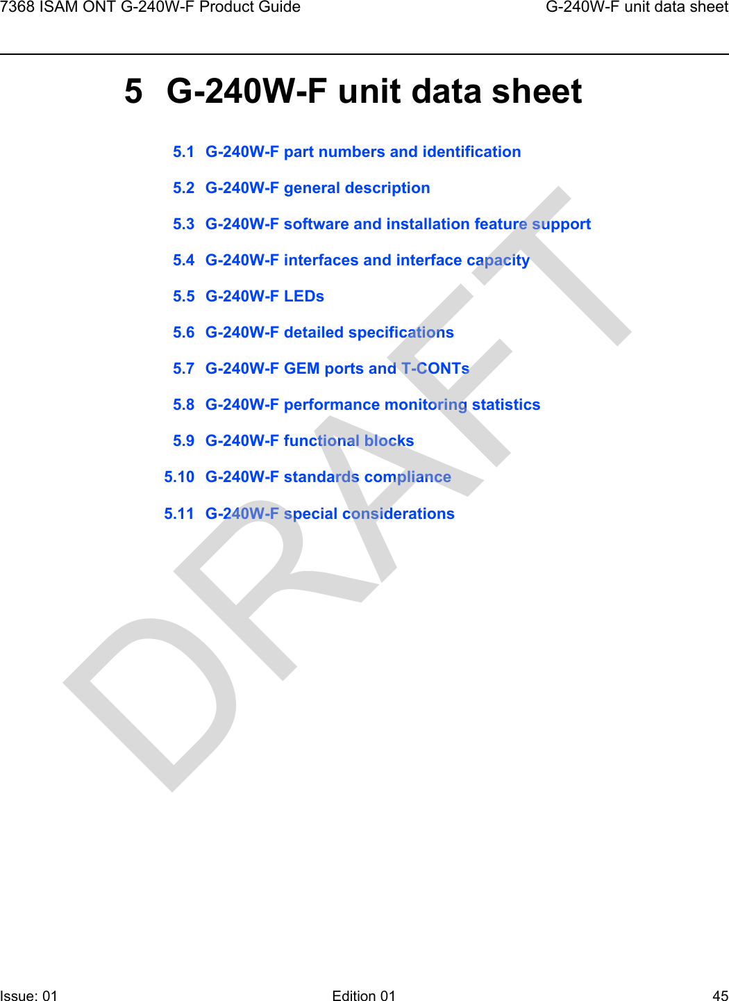 7368 ISAM ONT G-240W-F Product Guide G-240W-F unit data sheetIssue: 01 Edition 01 45 5 G-240W-F unit data sheet5.1 G-240W-F part numbers and identification5.2 G-240W-F general description5.3 G-240W-F software and installation feature support5.4 G-240W-F interfaces and interface capacity5.5 G-240W-F LEDs5.6 G-240W-F detailed specifications5.7 G-240W-F GEM ports and T-CONTs5.8 G-240W-F performance monitoring statistics5.9 G-240W-F functional blocks5.10 G-240W-F standards compliance5.11 G-240W-F special considerationsDRAFT