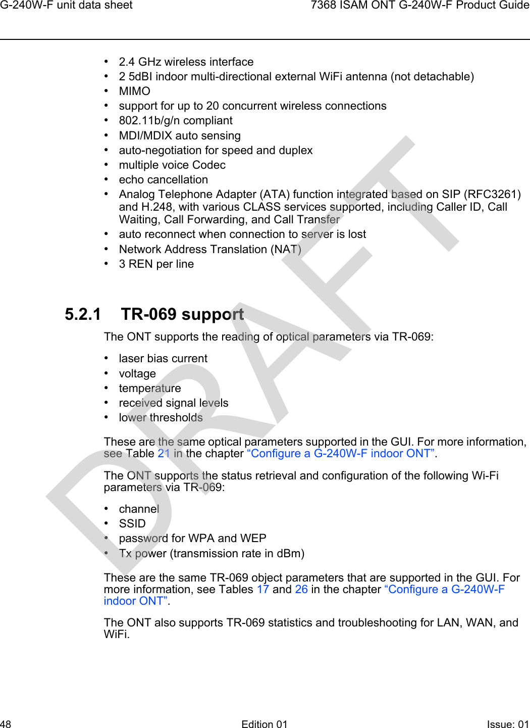 G-240W-F unit data sheet487368 ISAM ONT G-240W-F Product GuideEdition 01 Issue: 01 •2.4 GHz wireless interface•2 5dBI indoor multi-directional external WiFi antenna (not detachable)•MIMO•support for up to 20 concurrent wireless connections•802.11b/g/n compliant•MDI/MDIX auto sensing•auto-negotiation for speed and duplex•multiple voice Codec•echo cancellation•Analog Telephone Adapter (ATA) function integrated based on SIP (RFC3261) and H.248, with various CLASS services supported, including Caller ID, Call Waiting, Call Forwarding, and Call Transfer•auto reconnect when connection to server is lost•Network Address Translation (NAT)•3 REN per line5.2.1 TR-069 supportThe ONT supports the reading of optical parameters via TR-069:•laser bias current•voltage•temperature•received signal levels•lower thresholdsThese are the same optical parameters supported in the GUI. For more information, see Table 21 in the chapter “Configure a G-240W-F indoor ONT”.The ONT supports the status retrieval and configuration of the following Wi-Fi parameters via TR-069:•channel•SSID•password for WPA and WEP•Tx power (transmission rate in dBm)These are the same TR-069 object parameters that are supported in the GUI. For more information, see Tables 17 and 26 in the chapter “Configure a G-240W-F indoor ONT”.The ONT also supports TR-069 statistics and troubleshooting for LAN, WAN, and WiFi.DRAFT