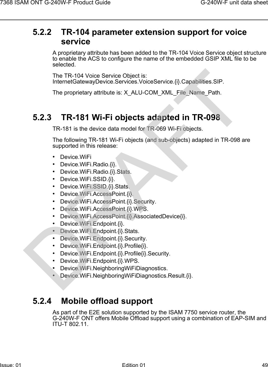 7368 ISAM ONT G-240W-F Product Guide G-240W-F unit data sheetIssue: 01 Edition 01 49 5.2.2 TR-104 parameter extension support for voice serviceA proprietary attribute has been added to the TR-104 Voice Service object structure to enable the ACS to configure the name of the embedded GSIP XML file to be selected.The TR-104 Voice Service Object is: InternetGatewayDevice.Services.VoiceService.{i}.Capabilities.SIP.The proprietary attribute is: X_ALU-COM_XML_File_Name_Path.5.2.3 TR-181 Wi-Fi objects adapted in TR-098TR-181 is the device data model for TR-069 Wi-Fi objects. The following TR-181 Wi-Fi objects (and sub-objects) adapted in TR-098 are supported in this release:•Device.WiFi•Device.WiFi.Radio.{i}.•Device.WiFi.Radio.{i}.Stats.•Device.WiFi.SSID.{i}.•Device.WiFi.SSID.{i}.Stats.•Device.WiFi.AccessPoint.{i}.•Device.WiFi.AccessPoint.{i}.Security.•Device.WiFi.AccessPoint.{i}.WPS.•Device.WiFi.AccessPoint.{i}.AssociatedDevice{i}.•Device.WiFi.Endpoint.{i}.•Device.WiFi.Endpoint.{i}.Stats.•Device.WiFi.Endpoint.{i}.Security.•Device.WiFi.Endpoint.{i}.Profile{i}.•Device.WiFi.Endpoint.{i}.Profile{i}.Security.•Device.WiFi.Endpoint.{i}.WPS.•Device.WiFi.NeighboringWiFiDiagnostics.•Device.WiFi.NeighboringWiFiDiagnostics.Result.{i}.5.2.4 Mobile offload supportAs part of the E2E solution supported by the ISAM 7750 service router, the G-240W-F ONT offers Mobile Offload support using a combination of EAP-SIM and ITU-T 802.11.DRAFT