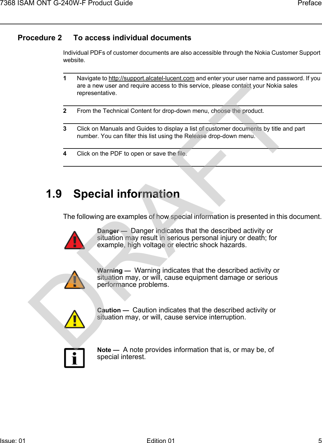 7368 ISAM ONT G-240W-F Product Guide PrefaceIssue: 01 Edition 01 5 Procedure 2 To access individual documentsIndividual PDFs of customer documents are also accessible through the Nokia Customer Support website.1Navigate to http://support.alcatel-lucent.com and enter your user name and password. If you are a new user and require access to this service, please contact your Nokia sales representative.2From the Technical Content for drop-down menu, choose the product.3Click on Manuals and Guides to display a list of customer documents by title and part number. You can filter this list using the Release drop-down menu.4Click on the PDF to open or save the file.1.9 Special informationThe following are examples of how special information is presented in this document.Danger —  Danger indicates that the described activity or situation may result in serious personal injury or death; for example, high voltage or electric shock hazards.Warning —  Warning indicates that the described activity or situation may, or will, cause equipment damage or serious performance problems.Caution —  Caution indicates that the described activity or situation may, or will, cause service interruption.Note —  A note provides information that is, or may be, of special interest.DRAFT