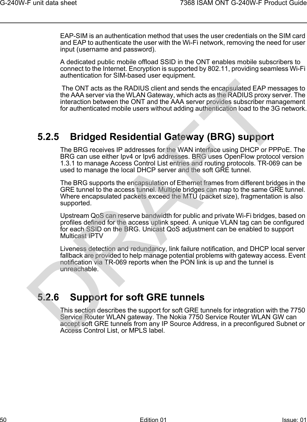 G-240W-F unit data sheet507368 ISAM ONT G-240W-F Product GuideEdition 01 Issue: 01 EAP-SIM is an authentication method that uses the user credentials on the SIM card and EAP to authenticate the user with the Wi-Fi network, removing the need for user input (username and password). A dedicated public mobile offload SSID in the ONT enables mobile subscribers to connect to the Internet. Encryption is supported by 802.11, providing seamless Wi-Fi authentication for SIM-based user equipment. The ONT acts as the RADIUS client and sends the encapsulated EAP messages to the AAA server via the WLAN Gateway, which acts as the RADIUS proxy server. The interaction between the ONT and the AAA server provides subscriber management for authenticated mobile users without adding authentication load to the 3G network.5.2.5 Bridged Residential Gateway (BRG) supportThe BRG receives IP addresses for the WAN interface using DHCP or PPPoE. The BRG can use either Ipv4 or Ipv6 addresses. BRG uses OpenFlow protocol version 1.3.1 to manage Access Control List entries and routing protocols. TR-069 can be used to manage the local DHCP server and the soft GRE tunnel.The BRG supports the encapsulation of Ethernet frames from different bridges in the GRE tunnel to the access tunnel. Multiple bridges can map to the same GRE tunnel. Where encapsulated packets exceed the MTU (packet size), fragmentation is also supported.Upstream QoS can reserve bandwidth for public and private Wi-Fi bridges, based on profiles defined for the access uplink speed. A unique VLAN tag can be configured for each SSID on the BRG. Unicast QoS adjustment can be enabled to support Multicast IPTV Liveness detection and redundancy, link failure notification, and DHCP local server fallback are provided to help manage potential problems with gateway access. Event notification via TR-069 reports when the PON link is up and the tunnel is unreachable.5.2.6 Support for soft GRE tunnelsThis section describes the support for soft GRE tunnels for integration with the 7750 Service Router WLAN gateway. The Nokia 7750 Service Router WLAN GW can accept soft GRE tunnels from any IP Source Address, in a preconfigured Subnet or Access Control List, or MPLS label.DRAFT