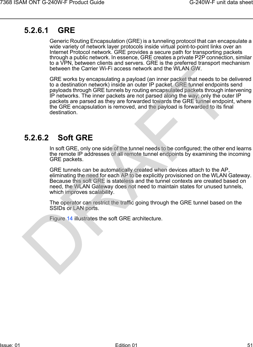 7368 ISAM ONT G-240W-F Product Guide G-240W-F unit data sheetIssue: 01 Edition 01 51 5.2.6.1 GREGeneric Routing Encapsulation (GRE) is a tunneling protocol that can encapsulate a wide variety of network layer protocols inside virtual point-to-point links over an Internet Protocol network. GRE provides a secure path for transporting packets through a public network. In essence, GRE creates a private P2P connection, similar to a VPN, between clients and servers. GRE is the preferred transport mechanism between the Carrier Wi-Fi access network and the WLAN GW.GRE works by encapsulating a payload (an inner packet that needs to be delivered to a destination network) inside an outer IP packet. GRE tunnel endpoints send payloads through GRE tunnels by routing encapsulated packets through intervening IP networks. The inner packets are not parsed along the way; only the outer IP packets are parsed as they are forwarded towards the GRE tunnel endpoint, where the GRE encapsulation is removed, and the payload is forwarded to its final destination.5.2.6.2 Soft GREIn soft GRE, only one side of the tunnel needs to be configured; the other end learns the remote IP addresses of all remote tunnel endpoints by examining the incoming GRE packets. GRE tunnels can be automatically created when devices attach to the AP, eliminating the need for each AP to be explicitly provisioned on the WLAN Gateway. Because this soft GRE is stateless and the tunnel contexts are created based on need, the WLAN Gateway does not need to maintain states for unused tunnels, which improves scalability.The operator can restrict the traffic going through the GRE tunnel based on the SSIDs or LAN ports.Figure 14 illustrates the soft GRE architecture.DRAFT