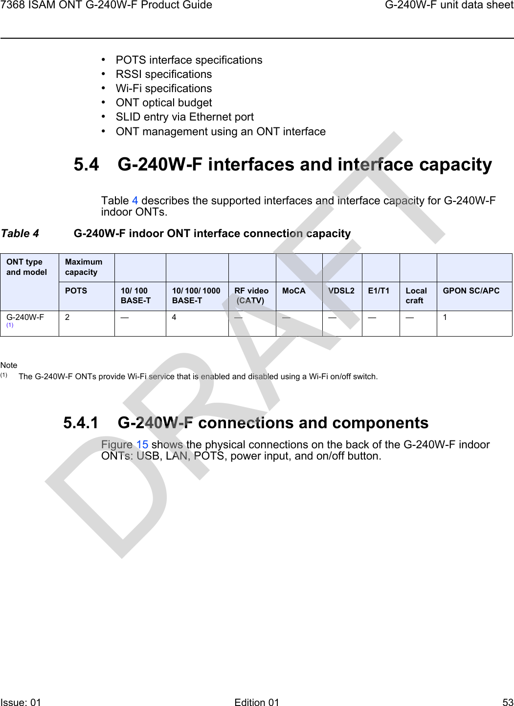 7368 ISAM ONT G-240W-F Product Guide G-240W-F unit data sheetIssue: 01 Edition 01 53 •POTS interface specifications•RSSI specifications•Wi-Fi specifications•ONT optical budget•SLID entry via Ethernet port•ONT management using an ONT interface5.4 G-240W-F interfaces and interface capacityTable 4 describes the supported interfaces and interface capacity for G-240W-F indoor ONTs.Table 4 G-240W-F indoor ONT interface connection capacityNote(1) The G-240W-F ONTs provide Wi-Fi service that is enabled and disabled using a Wi-Fi on/off switch. 5.4.1 G-240W-F connections and componentsFigure 15 shows the physical connections on the back of the G-240W-F indoor ONTs: USB, LAN, POTS, power input, and on/off button.ONT type and model Maximum capacityPOTS 10/ 100BASE-T10/ 100/ 1000 BASE-TRF video (CATV)MoCA VDSL2 E1/T1 Local craftGPON SC/APCG-240W-F (1)2—4 —————1DRAFT