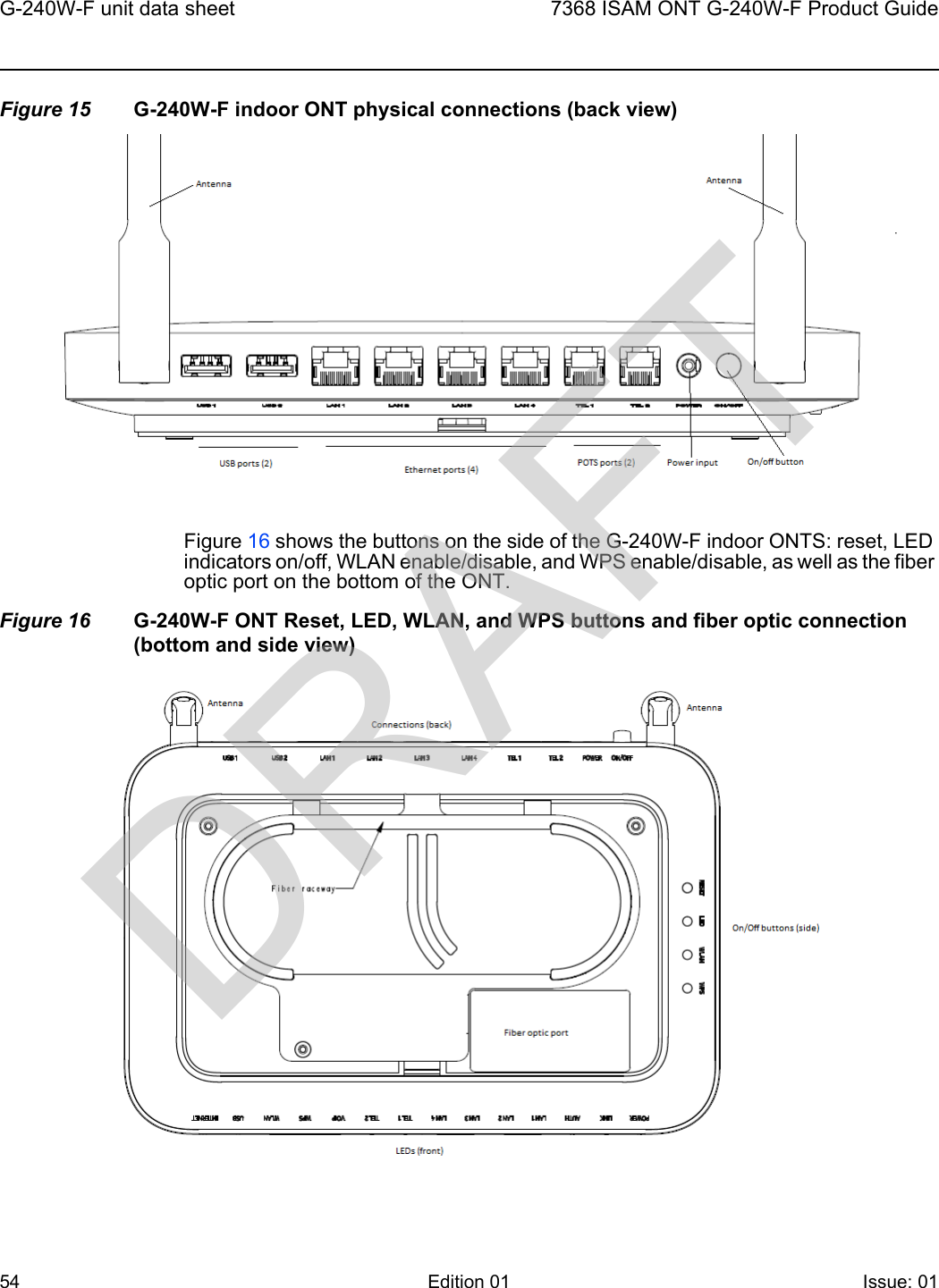 G-240W-F unit data sheet547368 ISAM ONT G-240W-F Product GuideEdition 01 Issue: 01 Figure 15 G-240W-F indoor ONT physical connections (back view)Figure 16 shows the buttons on the side of the G-240W-F indoor ONTS: reset, LED indicators on/off, WLAN enable/disable, and WPS enable/disable, as well as the fiber optic port on the bottom of the ONT.Figure 16 G-240W-F ONT Reset, LED, WLAN, and WPS buttons and fiber optic connection (bottom and side view)DRAFT