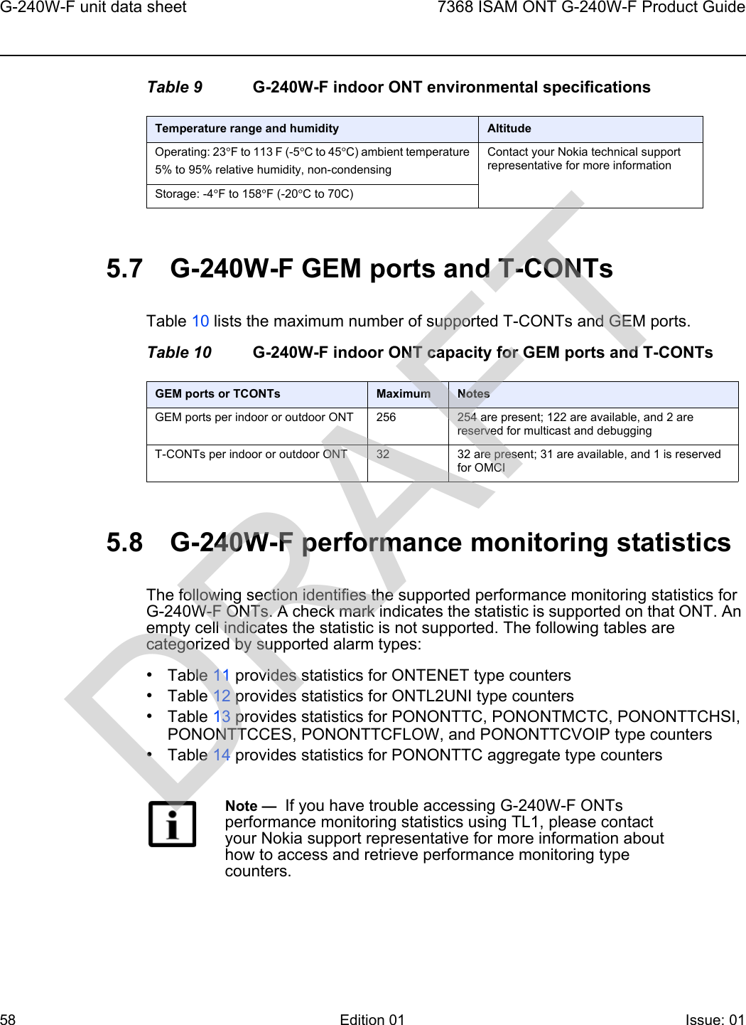 G-240W-F unit data sheet587368 ISAM ONT G-240W-F Product GuideEdition 01 Issue: 01 Table 9 G-240W-F indoor ONT environmental specifications5.7 G-240W-F GEM ports and T-CONTsTable 10 lists the maximum number of supported T-CONTs and GEM ports.Table 10 G-240W-F indoor ONT capacity for GEM ports and T-CONTs5.8 G-240W-F performance monitoring statisticsThe following section identifies the supported performance monitoring statistics for G-240W-F ONTs. A check mark indicates the statistic is supported on that ONT. An empty cell indicates the statistic is not supported. The following tables are categorized by supported alarm types:•Table 11 provides statistics for ONTENET type counters•Table 12 provides statistics for ONTL2UNI type counters•Table 13 provides statistics for PONONTTC, PONONTMCTC, PONONTTCHSI, PONONTTCCES, PONONTTCFLOW, and PONONTTCVOIP type counters•Table 14 provides statistics for PONONTTC aggregate type countersTemperature range and humidity AltitudeOperating: 23°F to 113 F (-5°C to 45°C) ambient temperature5% to 95% relative humidity, non-condensingContact your Nokia technical support representative for more informationStorage: -4°F to 158°F (-20°C to 70C)GEM ports or TCONTs Maximum NotesGEM ports per indoor or outdoor ONT 256 254 are present; 122 are available, and 2 are reserved for multicast and debuggingT-CONTs per indoor or outdoor ONT 32 32 are present; 31 are available, and 1 is reserved for OMCINote —  If you have trouble accessing G-240W-F ONTs performance monitoring statistics using TL1, please contact your Nokia support representative for more information about how to access and retrieve performance monitoring type counters.DRAFT