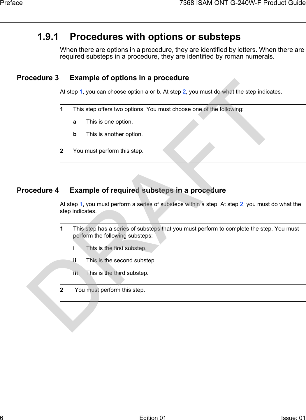 Preface67368 ISAM ONT G-240W-F Product GuideEdition 01 Issue: 01 1.9.1 Procedures with options or substepsWhen there are options in a procedure, they are identified by letters. When there are required substeps in a procedure, they are identified by roman numerals.Procedure 3 Example of options in a procedureAt step 1, you can choose option a or b. At step 2, you must do what the step indicates.1This step offers two options. You must choose one of the following:aThis is one option.bThis is another option.2You must perform this step.Procedure 4 Example of required substeps in a procedureAt step 1, you must perform a series of substeps within a step. At step 2, you must do what the step indicates.1This step has a series of substeps that you must perform to complete the step. You must perform the following substeps:iThis is the first substep.ii This is the second substep.iii This is the third substep.2 You must perform this step.DRAFT