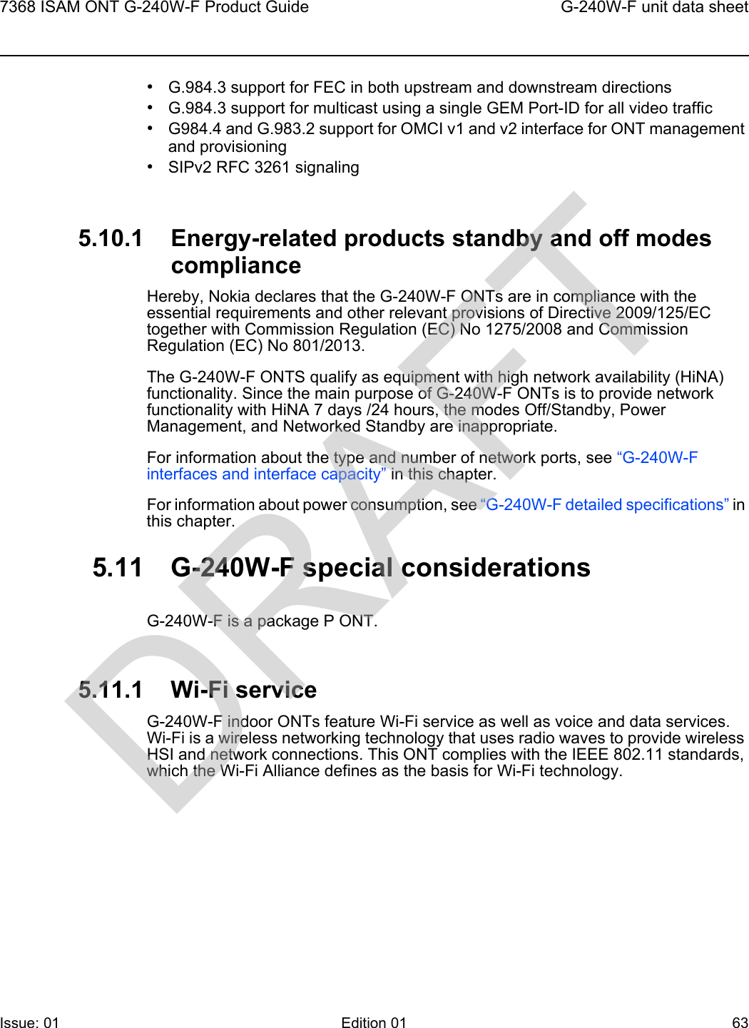 7368 ISAM ONT G-240W-F Product Guide G-240W-F unit data sheetIssue: 01 Edition 01 63 •G.984.3 support for FEC in both upstream and downstream directions•G.984.3 support for multicast using a single GEM Port-ID for all video traffic•G984.4 and G.983.2 support for OMCI v1 and v2 interface for ONT management and provisioning•SIPv2 RFC 3261 signaling5.10.1 Energy-related products standby and off modes complianceHereby, Nokia declares that the G-240W-F ONTs are in compliance with the essential requirements and other relevant provisions of Directive 2009/125/EC together with Commission Regulation (EC) No 1275/2008 and Commission Regulation (EC) No 801/2013. The G-240W-F ONTS qualify as equipment with high network availability (HiNA) functionality. Since the main purpose of G-240W-F ONTs is to provide network functionality with HiNA 7 days /24 hours, the modes Off/Standby, Power Management, and Networked Standby are inappropriate.For information about the type and number of network ports, see “G-240W-F interfaces and interface capacity” in this chapter.For information about power consumption, see “G-240W-F detailed specifications” in this chapter.5.11 G-240W-F special considerationsG-240W-F is a package P ONT.5.11.1 Wi-Fi serviceG-240W-F indoor ONTs feature Wi-Fi service as well as voice and data services. Wi-Fi is a wireless networking technology that uses radio waves to provide wireless HSI and network connections. This ONT complies with the IEEE 802.11 standards, which the Wi-Fi Alliance defines as the basis for Wi-Fi technology. DRAFT