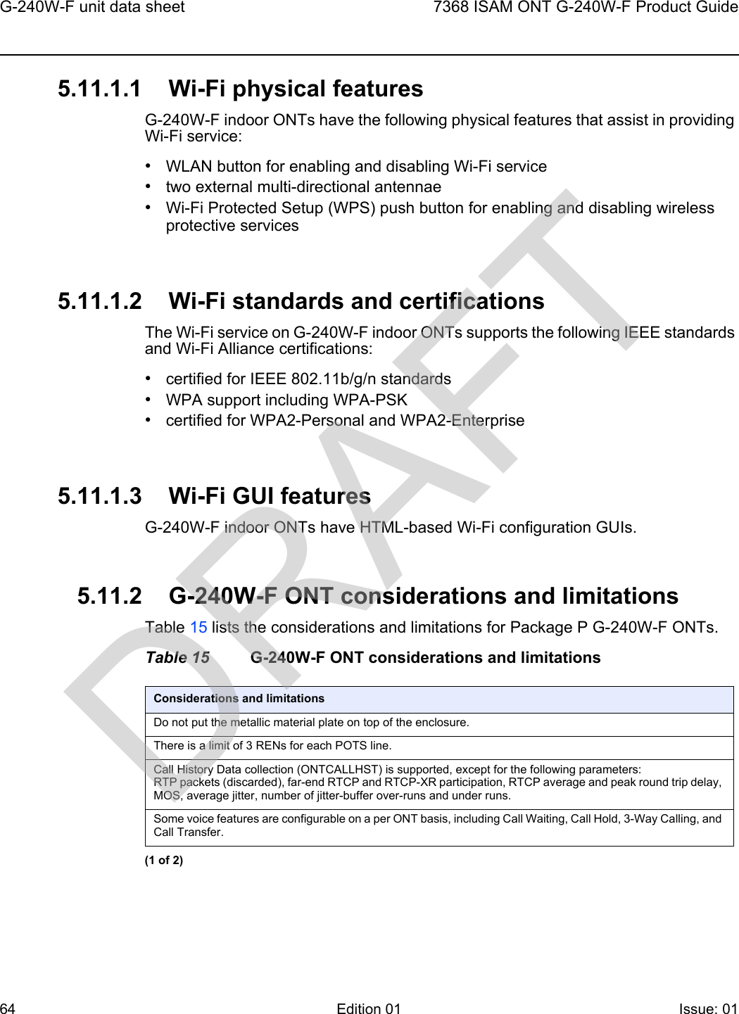 G-240W-F unit data sheet647368 ISAM ONT G-240W-F Product GuideEdition 01 Issue: 01 5.11.1.1 Wi-Fi physical featuresG-240W-F indoor ONTs have the following physical features that assist in providing Wi-Fi service: •WLAN button for enabling and disabling Wi-Fi service •two external multi-directional antennae •Wi-Fi Protected Setup (WPS) push button for enabling and disabling wireless protective services5.11.1.2 Wi-Fi standards and certificationsThe Wi-Fi service on G-240W-F indoor ONTs supports the following IEEE standards and Wi-Fi Alliance certifications:•certified for IEEE 802.11b/g/n standards •WPA support including WPA-PSK•certified for WPA2-Personal and WPA2-Enterprise5.11.1.3 Wi-Fi GUI featuresG-240W-F indoor ONTs have HTML-based Wi-Fi configuration GUIs. 5.11.2 G-240W-F ONT considerations and limitationsTable 15 lists the considerations and limitations for Package P G-240W-F ONTs.Table 15 G-240W-F ONT considerations and limitationsConsiderations and limitationsDo not put the metallic material plate on top of the enclosure.There is a limit of 3 RENs for each POTS line.Call History Data collection (ONTCALLHST) is supported, except for the following parameters: RTP packets (discarded), far-end RTCP and RTCP-XR participation, RTCP average and peak round trip delay, MOS, average jitter, number of jitter-buffer over-runs and under runs.Some voice features are configurable on a per ONT basis, including Call Waiting, Call Hold, 3-Way Calling, and Call Transfer.(1 of 2)DRAFT