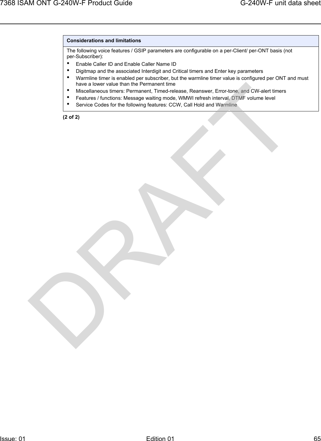 7368 ISAM ONT G-240W-F Product Guide G-240W-F unit data sheetIssue: 01 Edition 01 65 The following voice features / GSIP parameters are configurable on a per-Client/ per-ONT basis (not per-Subscriber):•Enable Caller ID and Enable Caller Name ID•Digitmap and the associated Interdigit and Critical timers and Enter key parameters•Warmline timer is enabled per subscriber, but the warmline timer value is configured per ONT and must have a lower value than the Permanent time•Miscellaneous timers: Permanent, Timed-release, Reanswer, Error-tone, and CW-alert timers•Features / functions: Message waiting mode, WMWI refresh interval, DTMF volume level•Service Codes for the following features: CCW, Call Hold and WarmlineConsiderations and limitations(2 of 2)DRAFT