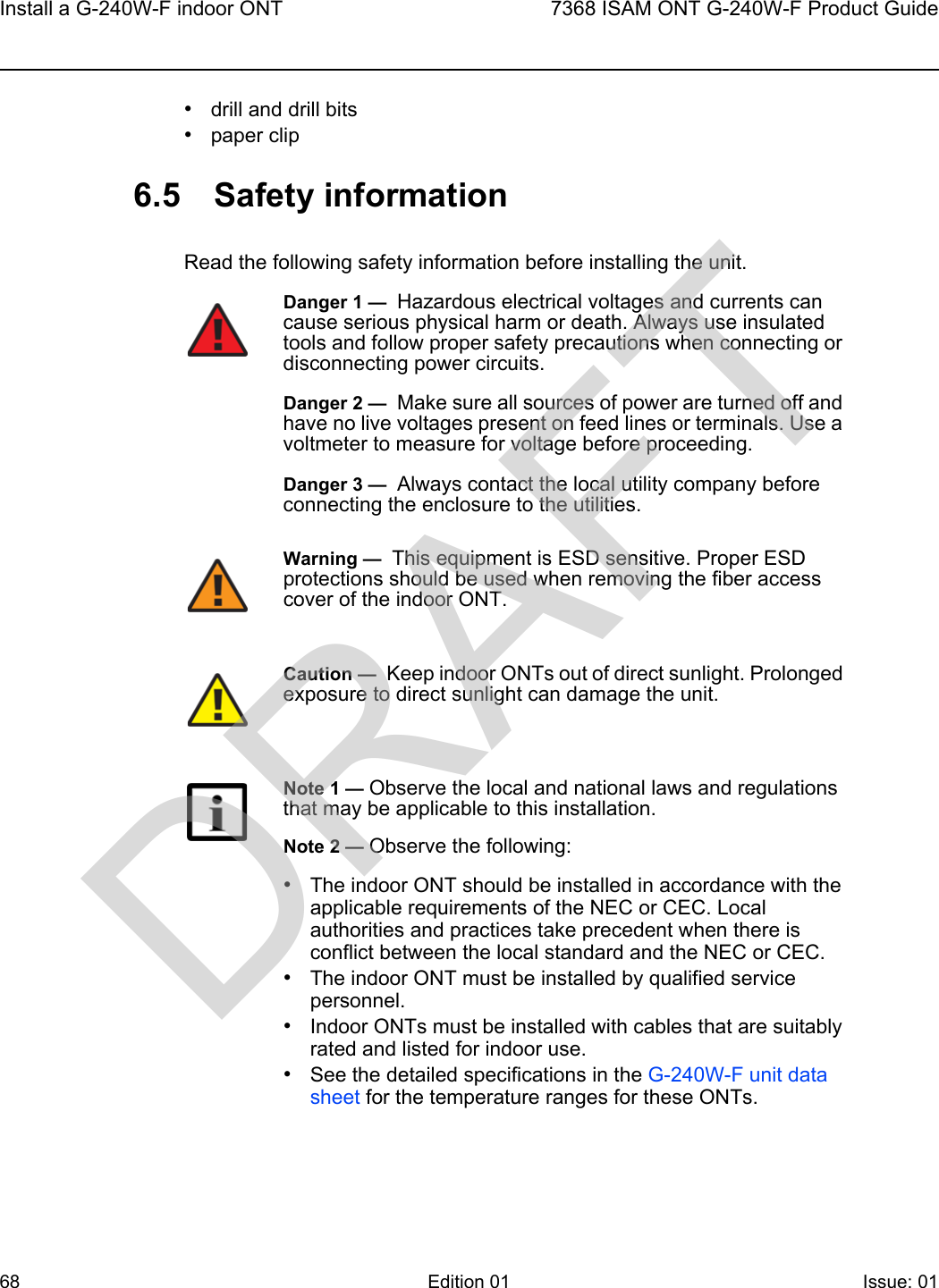 Install a G-240W-F indoor ONT687368 ISAM ONT G-240W-F Product GuideEdition 01 Issue: 01 •drill and drill bits•paper clip6.5 Safety informationRead the following safety information before installing the unit. Danger 1 —  Hazardous electrical voltages and currents can cause serious physical harm or death. Always use insulated tools and follow proper safety precautions when connecting or disconnecting power circuits. Danger 2 —  Make sure all sources of power are turned off and have no live voltages present on feed lines or terminals. Use a voltmeter to measure for voltage before proceeding.Danger 3 —  Always contact the local utility company before connecting the enclosure to the utilities.Warning —  This equipment is ESD sensitive. Proper ESD protections should be used when removing the fiber access cover of the indoor ONT.Caution —  Keep indoor ONTs out of direct sunlight. Prolonged exposure to direct sunlight can damage the unit.Note 1 — Observe the local and national laws and regulations that may be applicable to this installation.Note 2 — Observe the following:•The indoor ONT should be installed in accordance with the applicable requirements of the NEC or CEC. Local authorities and practices take precedent when there is conflict between the local standard and the NEC or CEC. •The indoor ONT must be installed by qualified service personnel.•Indoor ONTs must be installed with cables that are suitably rated and listed for indoor use.•See the detailed specifications in the G-240W-F unit data sheet for the temperature ranges for these ONTs. DRAFT