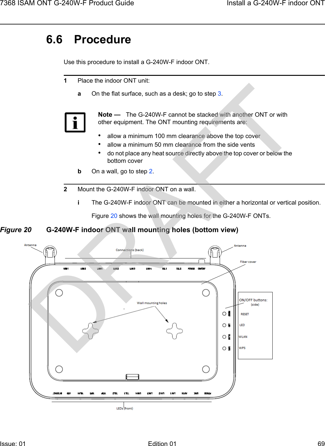 7368 ISAM ONT G-240W-F Product Guide Install a G-240W-F indoor ONTIssue: 01 Edition 01 69 6.6 ProcedureUse this procedure to install a G-240W-F indoor ONT. 1Place the indoor ONT unit:aOn the flat surface, such as a desk; go to step 3.bOn a wall, go to step 2.2Mount the G-240W-F indoor ONT on a wall.iThe G-240W-F indoor ONT can be mounted in either a horizontal or vertical position.Figure 20 shows the wall mounting holes for the G-240W-F ONTs.Figure 20 G-240W-F indoor ONT wall mounting holes (bottom view)Note —   The G-240W-F cannot be stacked with another ONT or with other equipment. The ONT mounting requirements are:•allow a minimum 100 mm clearance above the top cover•allow a minimum 50 mm clearance from the side vents•do not place any heat source directly above the top cover or below the bottom coverDRAFT