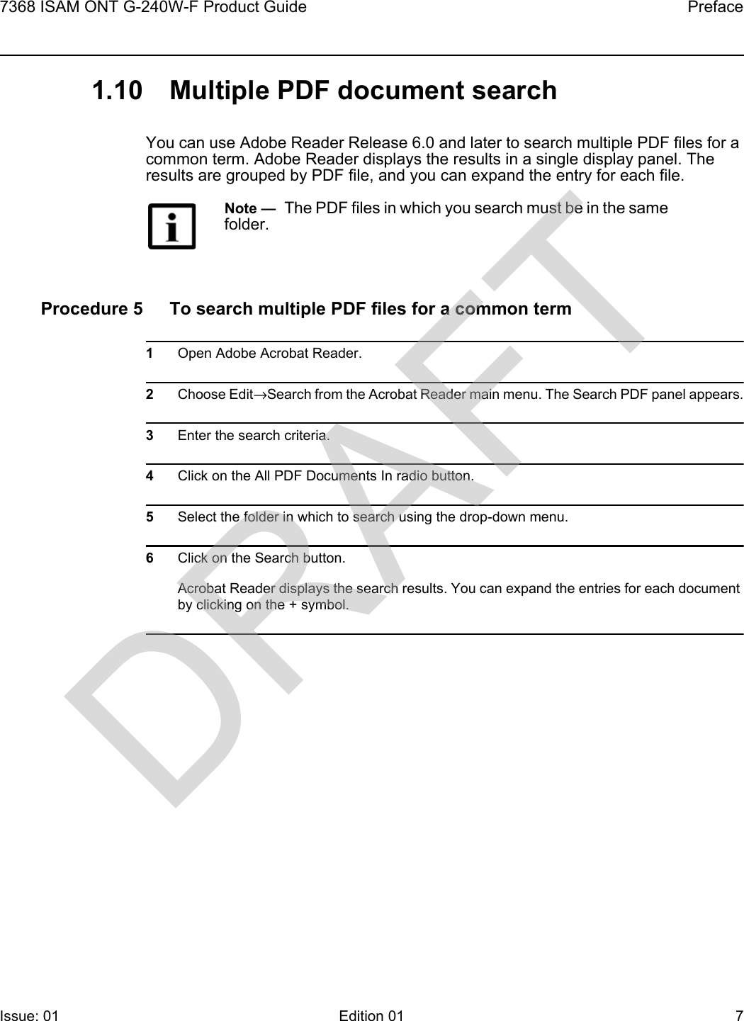 7368 ISAM ONT G-240W-F Product Guide PrefaceIssue: 01 Edition 01 7 1.10 Multiple PDF document searchYou can use Adobe Reader Release 6.0 and later to search multiple PDF files for a common term. Adobe Reader displays the results in a single display panel. The results are grouped by PDF file, and you can expand the entry for each file.Procedure 5 To search multiple PDF files for a common term1Open Adobe Acrobat Reader.2Choose Edit→Search from the Acrobat Reader main menu. The Search PDF panel appears.3Enter the search criteria.4Click on the All PDF Documents In radio button.5Select the folder in which to search using the drop-down menu.6Click on the Search button.Acrobat Reader displays the search results. You can expand the entries for each document by clicking on the + symbol.Note —  The PDF files in which you search must be in the same folder.DRAFT