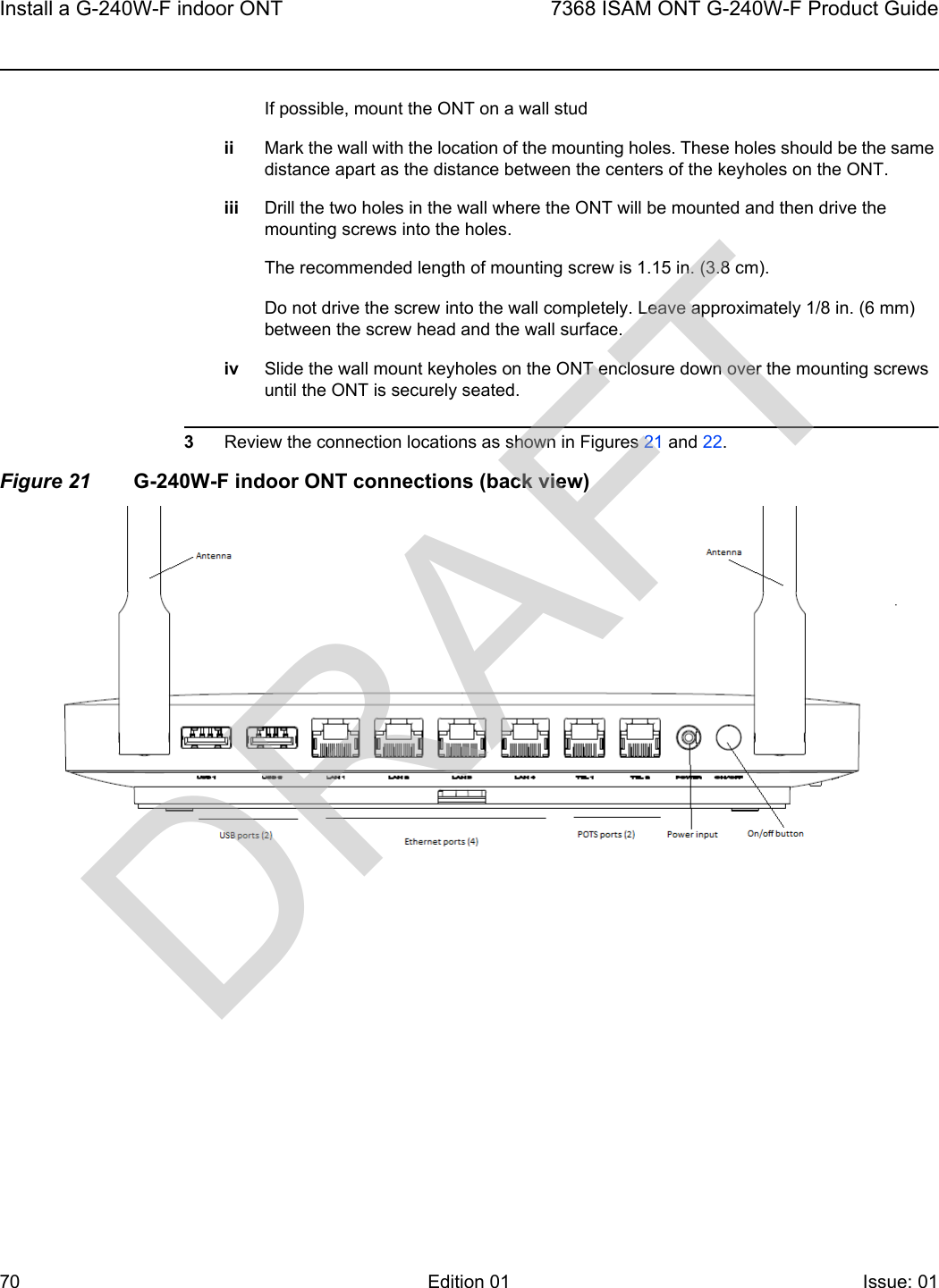 Install a G-240W-F indoor ONT707368 ISAM ONT G-240W-F Product GuideEdition 01 Issue: 01 If possible, mount the ONT on a wall studii Mark the wall with the location of the mounting holes. These holes should be the same distance apart as the distance between the centers of the keyholes on the ONT.iii Drill the two holes in the wall where the ONT will be mounted and then drive the mounting screws into the holes.The recommended length of mounting screw is 1.15 in. (3.8 cm).Do not drive the screw into the wall completely. Leave approximately 1/8 in. (6 mm) between the screw head and the wall surface.iv Slide the wall mount keyholes on the ONT enclosure down over the mounting screws until the ONT is securely seated.3Review the connection locations as shown in Figures 21 and 22.Figure 21 G-240W-F indoor ONT connections (back view)DRAFT