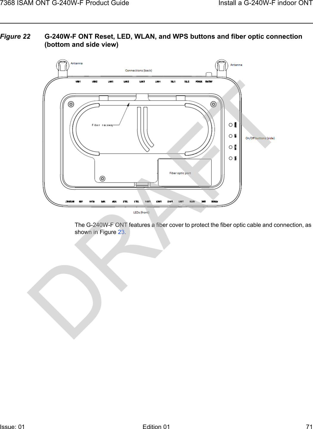 7368 ISAM ONT G-240W-F Product Guide Install a G-240W-F indoor ONTIssue: 01 Edition 01 71 Figure 22 G-240W-F ONT Reset, LED, WLAN, and WPS buttons and fiber optic connection (bottom and side view)The G-240W-F ONT features a fiber cover to protect the fiber optic cable and connection, as shown in Figure 23.DRAFT