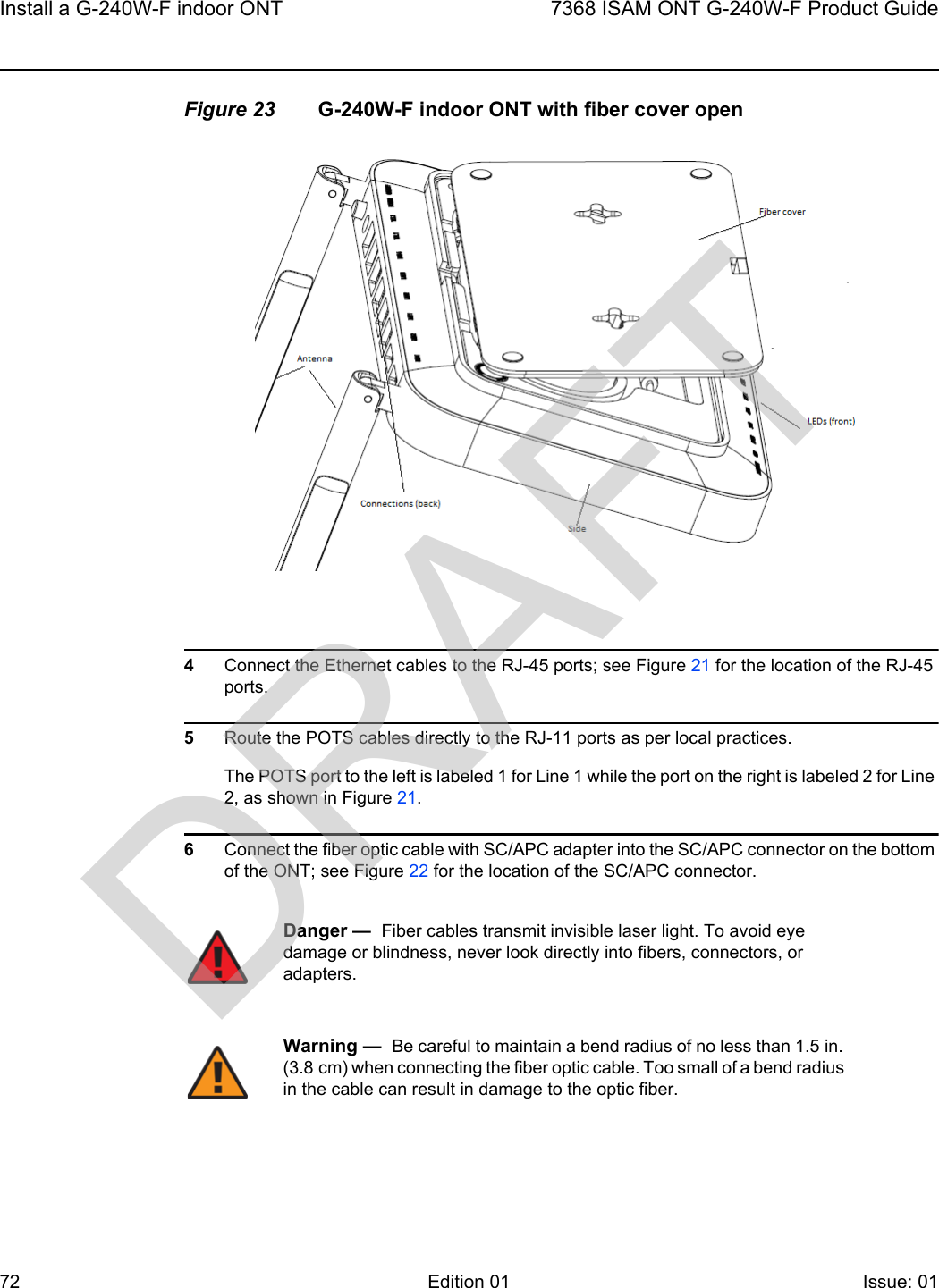 Install a G-240W-F indoor ONT727368 ISAM ONT G-240W-F Product GuideEdition 01 Issue: 01 Figure 23 G-240W-F indoor ONT with fiber cover open4Connect the Ethernet cables to the RJ-45 ports; see Figure 21 for the location of the RJ-45 ports.5Route the POTS cables directly to the RJ-11 ports as per local practices.The POTS port to the left is labeled 1 for Line 1 while the port on the right is labeled 2 for Line 2, as shown in Figure 21.6Connect the fiber optic cable with SC/APC adapter into the SC/APC connector on the bottom of the ONT; see Figure 22 for the location of the SC/APC connector.Danger —  Fiber cables transmit invisible laser light. To avoid eye damage or blindness, never look directly into fibers, connectors, or adapters.Warning —  Be careful to maintain a bend radius of no less than 1.5 in. (3.8 cm) when connecting the fiber optic cable. Too small of a bend radius in the cable can result in damage to the optic fiber.DRAFT