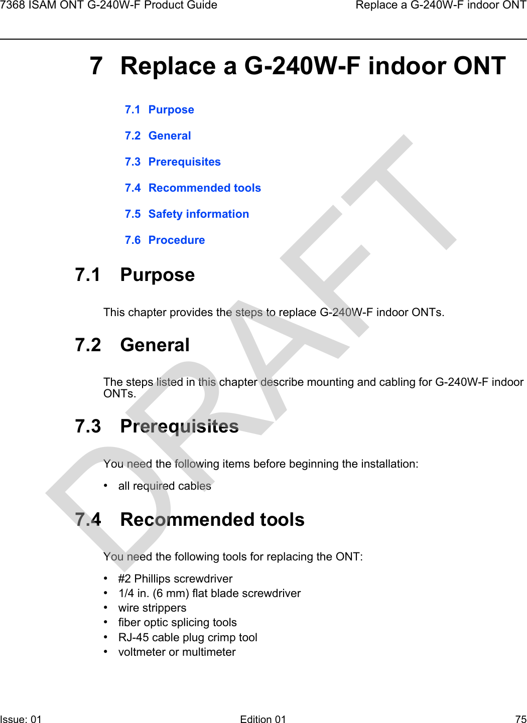 7368 ISAM ONT G-240W-F Product Guide Replace a G-240W-F indoor ONTIssue: 01 Edition 01 75 7 Replace a G-240W-F indoor ONT7.1 Purpose7.2 General7.3 Prerequisites7.4 Recommended tools7.5 Safety information7.6 Procedure7.1 PurposeThis chapter provides the steps to replace G-240W-F indoor ONTs. 7.2 GeneralThe steps listed in this chapter describe mounting and cabling for G-240W-F indoor ONTs. 7.3 PrerequisitesYou need the following items before beginning the installation: •all required cables7.4 Recommended toolsYou need the following tools for replacing the ONT:•#2 Phillips screwdriver•1/4 in. (6 mm) flat blade screwdriver•wire strippers•fiber optic splicing tools•RJ-45 cable plug crimp tool•voltmeter or multimeterDRAFT